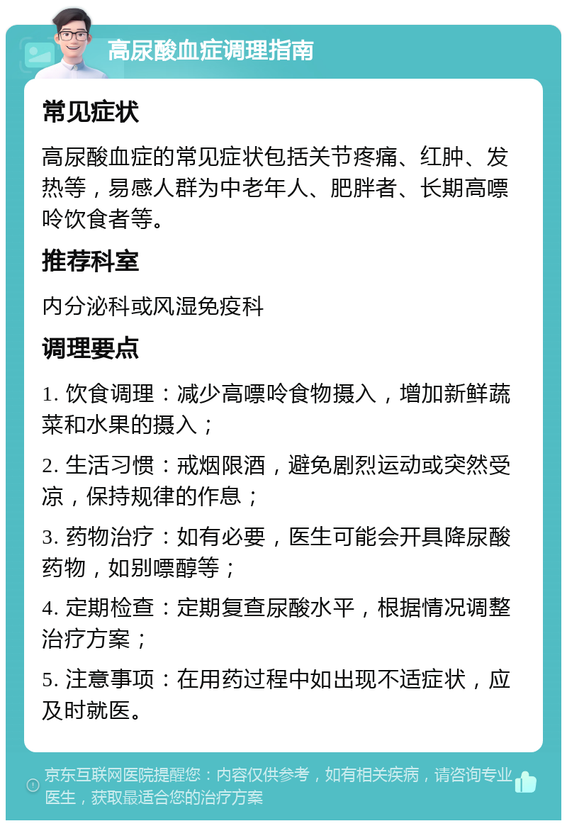 高尿酸血症调理指南 常见症状 高尿酸血症的常见症状包括关节疼痛、红肿、发热等，易感人群为中老年人、肥胖者、长期高嘌呤饮食者等。 推荐科室 内分泌科或风湿免疫科 调理要点 1. 饮食调理：减少高嘌呤食物摄入，增加新鲜蔬菜和水果的摄入； 2. 生活习惯：戒烟限酒，避免剧烈运动或突然受凉，保持规律的作息； 3. 药物治疗：如有必要，医生可能会开具降尿酸药物，如别嘌醇等； 4. 定期检查：定期复查尿酸水平，根据情况调整治疗方案； 5. 注意事项：在用药过程中如出现不适症状，应及时就医。