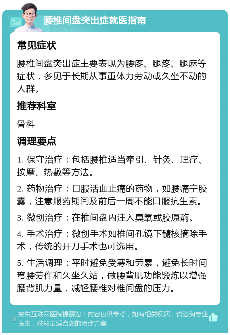 腰椎间盘突出症就医指南 常见症状 腰椎间盘突出症主要表现为腰疼、腿疼、腿麻等症状，多见于长期从事重体力劳动或久坐不动的人群。 推荐科室 骨科 调理要点 1. 保守治疗：包括腰椎适当牵引、针灸、理疗、按摩、热敷等方法。 2. 药物治疗：口服活血止痛的药物，如腰痛宁胶囊，注意服药期间及前后一周不能口服抗生素。 3. 微创治疗：在椎间盘内注入臭氧或胶原酶。 4. 手术治疗：微创手术如椎间孔镜下髓核摘除手术，传统的开刀手术也可选用。 5. 生活调理：平时避免受寒和劳累，避免长时间弯腰劳作和久坐久站，做腰背肌功能锻炼以增强腰背肌力量，减轻腰椎对椎间盘的压力。