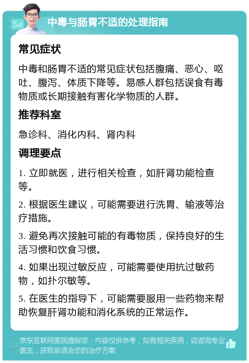 中毒与肠胃不适的处理指南 常见症状 中毒和肠胃不适的常见症状包括腹痛、恶心、呕吐、腹泻、体质下降等。易感人群包括误食有毒物质或长期接触有害化学物质的人群。 推荐科室 急诊科、消化内科、肾内科 调理要点 1. 立即就医，进行相关检查，如肝肾功能检查等。 2. 根据医生建议，可能需要进行洗胃、输液等治疗措施。 3. 避免再次接触可能的有毒物质，保持良好的生活习惯和饮食习惯。 4. 如果出现过敏反应，可能需要使用抗过敏药物，如扑尔敏等。 5. 在医生的指导下，可能需要服用一些药物来帮助恢复肝肾功能和消化系统的正常运作。