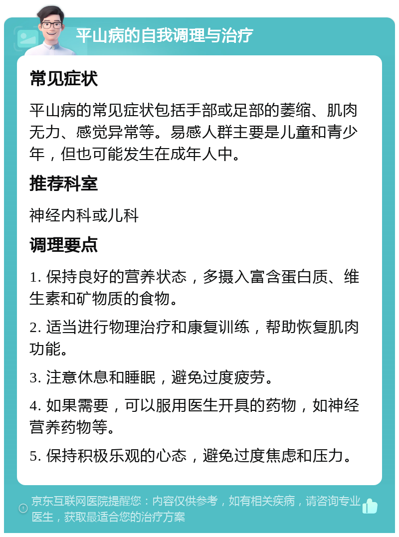 平山病的自我调理与治疗 常见症状 平山病的常见症状包括手部或足部的萎缩、肌肉无力、感觉异常等。易感人群主要是儿童和青少年，但也可能发生在成年人中。 推荐科室 神经内科或儿科 调理要点 1. 保持良好的营养状态，多摄入富含蛋白质、维生素和矿物质的食物。 2. 适当进行物理治疗和康复训练，帮助恢复肌肉功能。 3. 注意休息和睡眠，避免过度疲劳。 4. 如果需要，可以服用医生开具的药物，如神经营养药物等。 5. 保持积极乐观的心态，避免过度焦虑和压力。