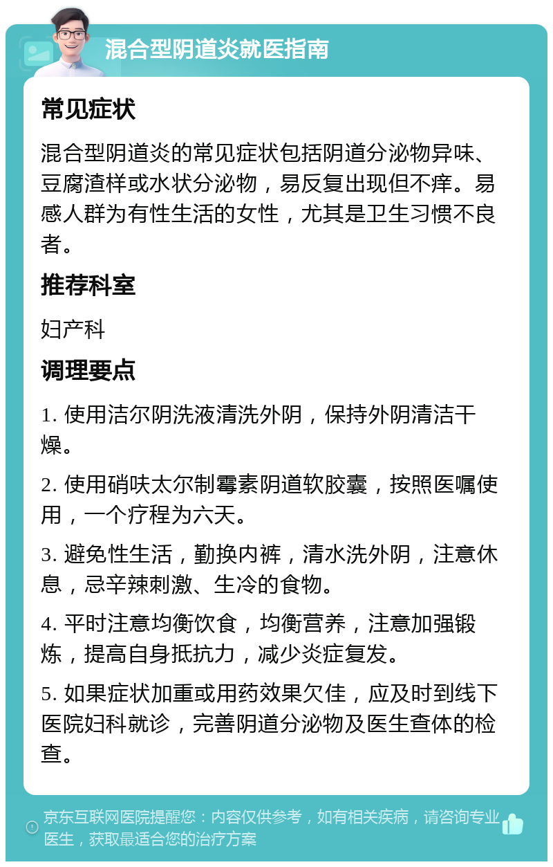 混合型阴道炎就医指南 常见症状 混合型阴道炎的常见症状包括阴道分泌物异味、豆腐渣样或水状分泌物，易反复出现但不痒。易感人群为有性生活的女性，尤其是卫生习惯不良者。 推荐科室 妇产科 调理要点 1. 使用洁尔阴洗液清洗外阴，保持外阴清洁干燥。 2. 使用硝呋太尔制霉素阴道软胶囊，按照医嘱使用，一个疗程为六天。 3. 避免性生活，勤换内裤，清水洗外阴，注意休息，忌辛辣刺激、生冷的食物。 4. 平时注意均衡饮食，均衡营养，注意加强锻炼，提高自身抵抗力，减少炎症复发。 5. 如果症状加重或用药效果欠佳，应及时到线下医院妇科就诊，完善阴道分泌物及医生查体的检查。