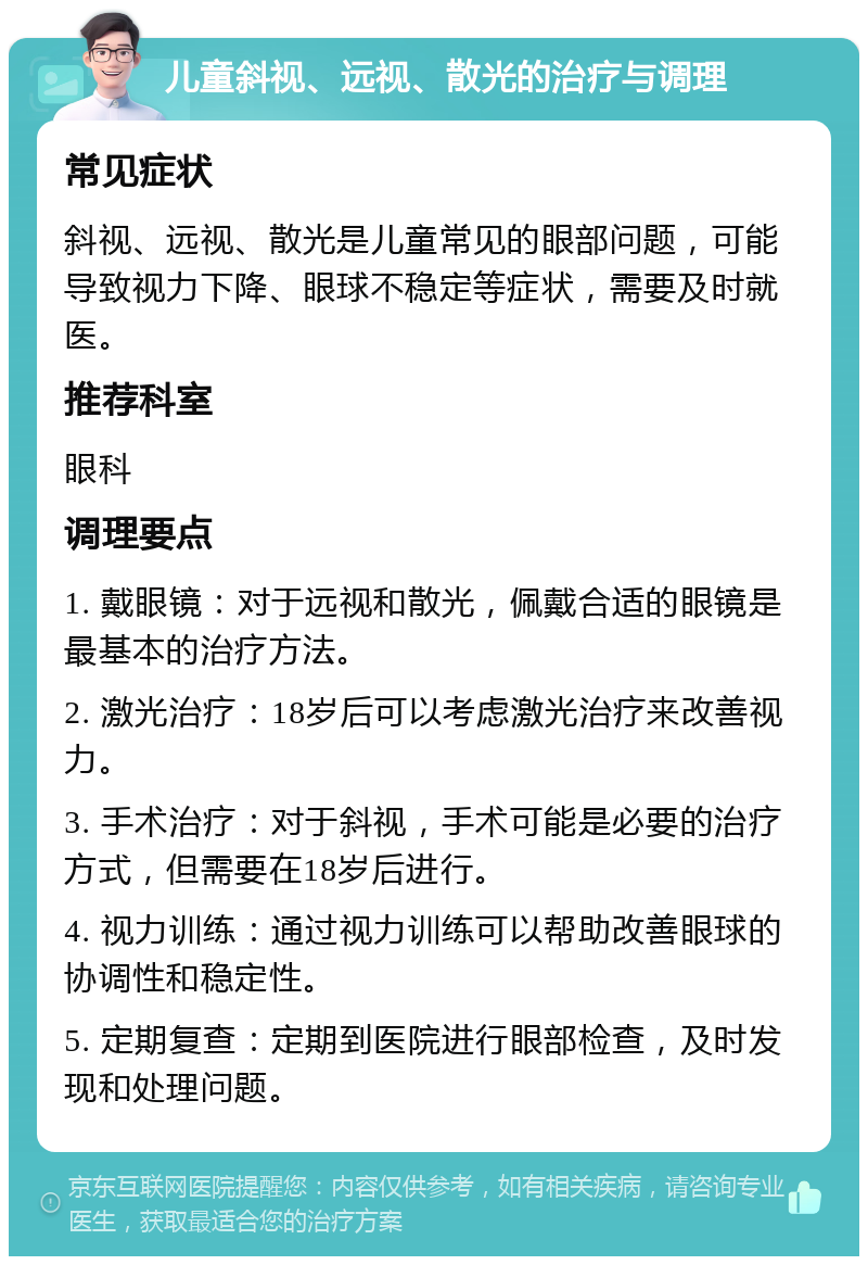 儿童斜视、远视、散光的治疗与调理 常见症状 斜视、远视、散光是儿童常见的眼部问题，可能导致视力下降、眼球不稳定等症状，需要及时就医。 推荐科室 眼科 调理要点 1. 戴眼镜：对于远视和散光，佩戴合适的眼镜是最基本的治疗方法。 2. 激光治疗：18岁后可以考虑激光治疗来改善视力。 3. 手术治疗：对于斜视，手术可能是必要的治疗方式，但需要在18岁后进行。 4. 视力训练：通过视力训练可以帮助改善眼球的协调性和稳定性。 5. 定期复查：定期到医院进行眼部检查，及时发现和处理问题。