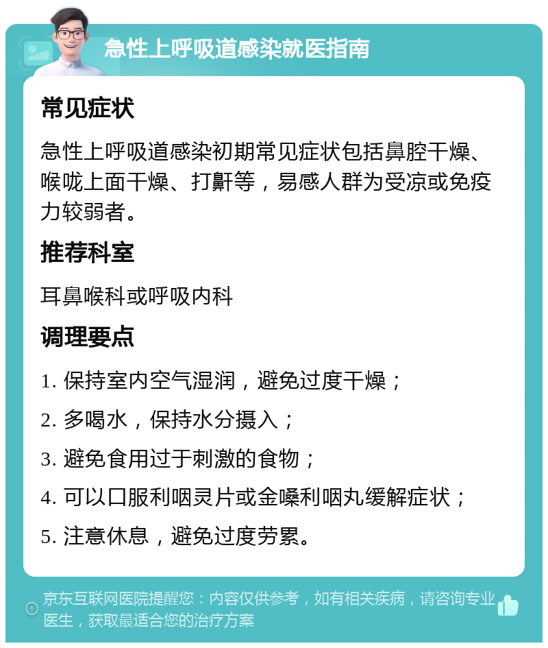 急性上呼吸道感染就医指南 常见症状 急性上呼吸道感染初期常见症状包括鼻腔干燥、喉咙上面干燥、打鼾等，易感人群为受凉或免疫力较弱者。 推荐科室 耳鼻喉科或呼吸内科 调理要点 1. 保持室内空气湿润，避免过度干燥； 2. 多喝水，保持水分摄入； 3. 避免食用过于刺激的食物； 4. 可以口服利咽灵片或金嗓利咽丸缓解症状； 5. 注意休息，避免过度劳累。