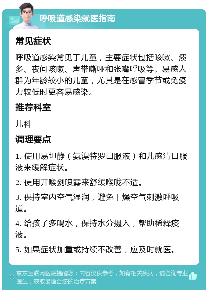 呼吸道感染就医指南 常见症状 呼吸道感染常见于儿童，主要症状包括咳嗽、痰多、夜间咳嗽、声带嘶哑和张嘴呼吸等。易感人群为年龄较小的儿童，尤其是在感冒季节或免疫力较低时更容易感染。 推荐科室 儿科 调理要点 1. 使用易坦静（氨溴特罗口服液）和儿感清口服液来缓解症状。 2. 使用开喉剑喷雾来舒缓喉咙不适。 3. 保持室内空气湿润，避免干燥空气刺激呼吸道。 4. 给孩子多喝水，保持水分摄入，帮助稀释痰液。 5. 如果症状加重或持续不改善，应及时就医。