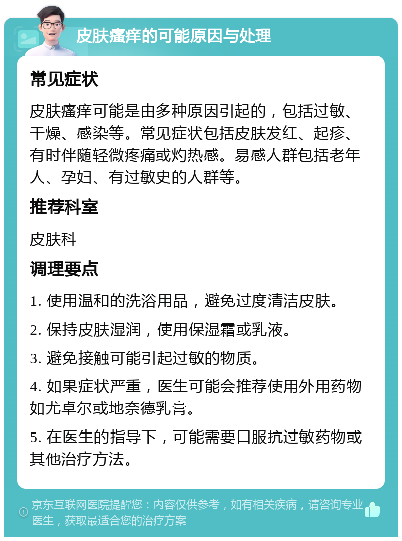 皮肤瘙痒的可能原因与处理 常见症状 皮肤瘙痒可能是由多种原因引起的，包括过敏、干燥、感染等。常见症状包括皮肤发红、起疹、有时伴随轻微疼痛或灼热感。易感人群包括老年人、孕妇、有过敏史的人群等。 推荐科室 皮肤科 调理要点 1. 使用温和的洗浴用品，避免过度清洁皮肤。 2. 保持皮肤湿润，使用保湿霜或乳液。 3. 避免接触可能引起过敏的物质。 4. 如果症状严重，医生可能会推荐使用外用药物如尤卓尔或地奈德乳膏。 5. 在医生的指导下，可能需要口服抗过敏药物或其他治疗方法。