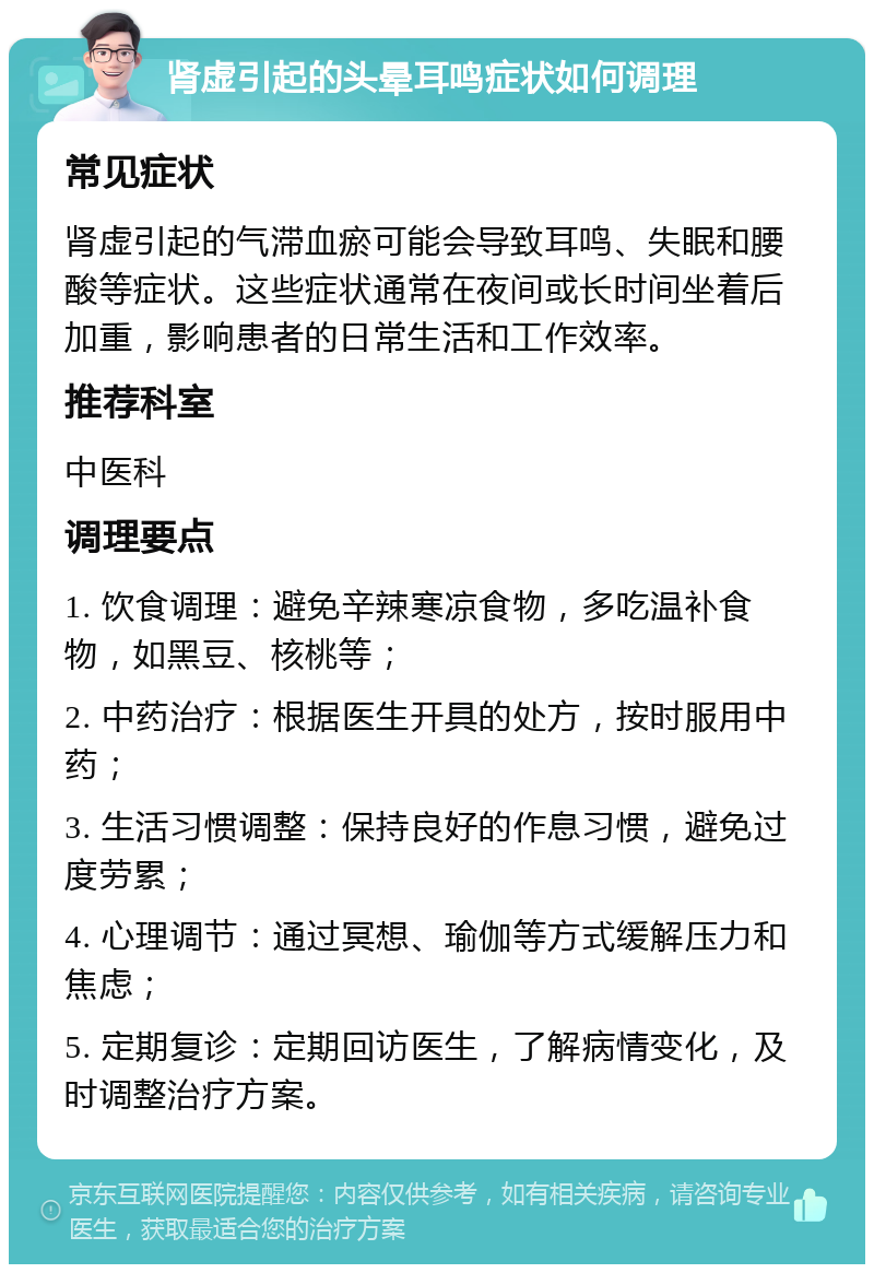 肾虚引起的头晕耳鸣症状如何调理 常见症状 肾虚引起的气滞血瘀可能会导致耳鸣、失眠和腰酸等症状。这些症状通常在夜间或长时间坐着后加重，影响患者的日常生活和工作效率。 推荐科室 中医科 调理要点 1. 饮食调理：避免辛辣寒凉食物，多吃温补食物，如黑豆、核桃等； 2. 中药治疗：根据医生开具的处方，按时服用中药； 3. 生活习惯调整：保持良好的作息习惯，避免过度劳累； 4. 心理调节：通过冥想、瑜伽等方式缓解压力和焦虑； 5. 定期复诊：定期回访医生，了解病情变化，及时调整治疗方案。