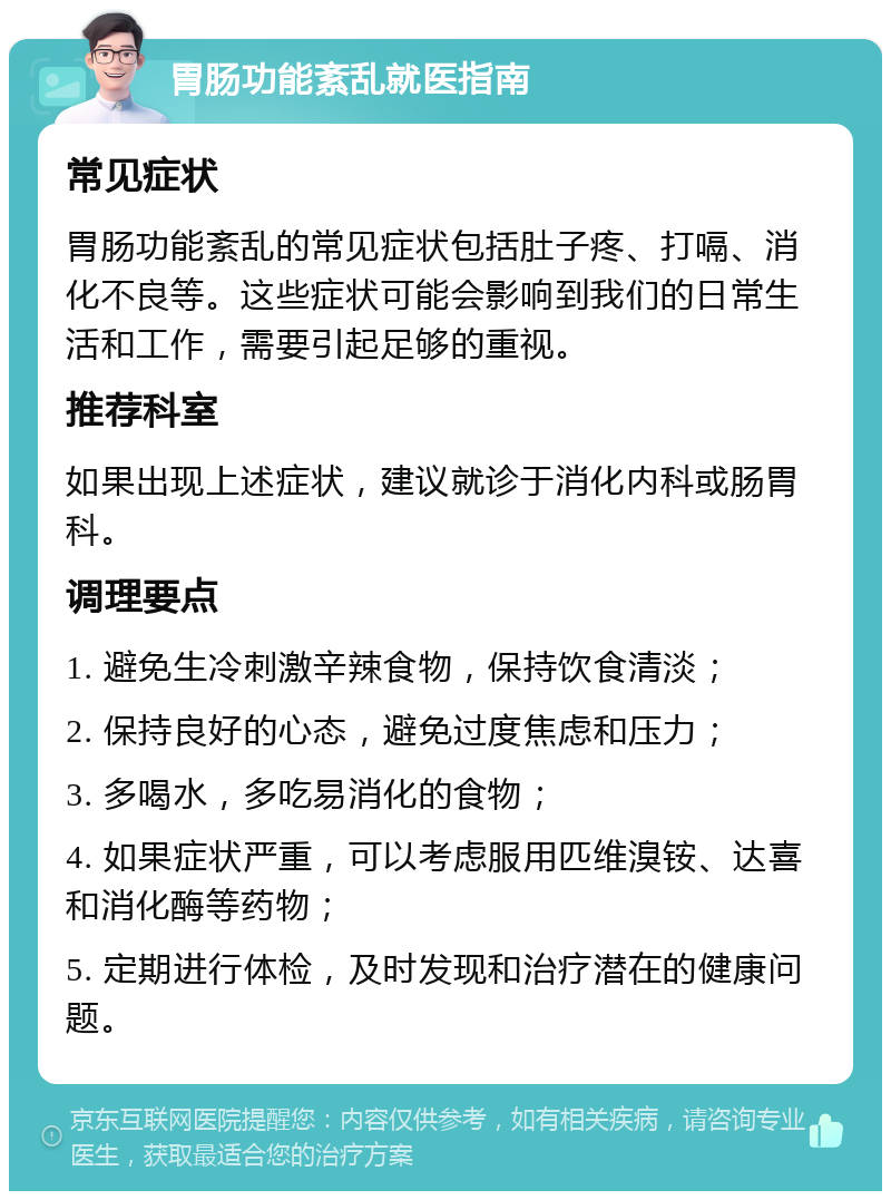 胃肠功能紊乱就医指南 常见症状 胃肠功能紊乱的常见症状包括肚子疼、打嗝、消化不良等。这些症状可能会影响到我们的日常生活和工作，需要引起足够的重视。 推荐科室 如果出现上述症状，建议就诊于消化内科或肠胃科。 调理要点 1. 避免生冷刺激辛辣食物，保持饮食清淡； 2. 保持良好的心态，避免过度焦虑和压力； 3. 多喝水，多吃易消化的食物； 4. 如果症状严重，可以考虑服用匹维溴铵、达喜和消化酶等药物； 5. 定期进行体检，及时发现和治疗潜在的健康问题。