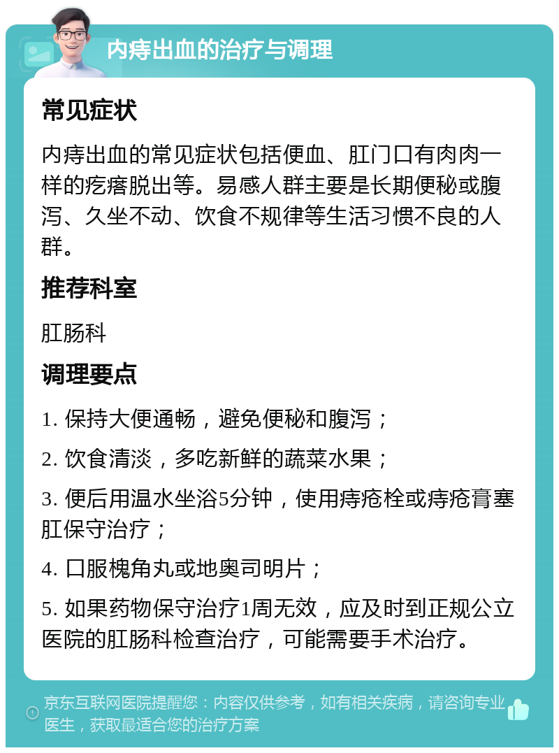 内痔出血的治疗与调理 常见症状 内痔出血的常见症状包括便血、肛门口有肉肉一样的疙瘩脱出等。易感人群主要是长期便秘或腹泻、久坐不动、饮食不规律等生活习惯不良的人群。 推荐科室 肛肠科 调理要点 1. 保持大便通畅，避免便秘和腹泻； 2. 饮食清淡，多吃新鲜的蔬菜水果； 3. 便后用温水坐浴5分钟，使用痔疮栓或痔疮膏塞肛保守治疗； 4. 口服槐角丸或地奥司明片； 5. 如果药物保守治疗1周无效，应及时到正规公立医院的肛肠科检查治疗，可能需要手术治疗。