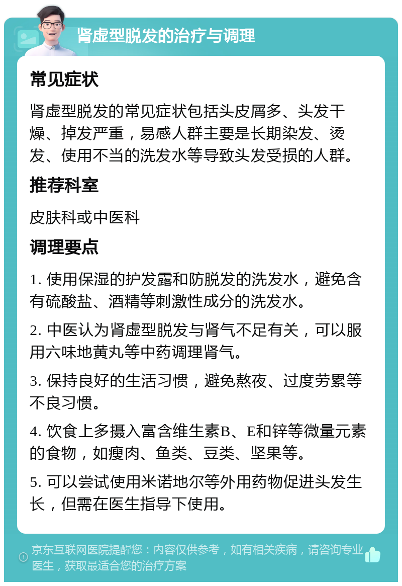 肾虚型脱发的治疗与调理 常见症状 肾虚型脱发的常见症状包括头皮屑多、头发干燥、掉发严重，易感人群主要是长期染发、烫发、使用不当的洗发水等导致头发受损的人群。 推荐科室 皮肤科或中医科 调理要点 1. 使用保湿的护发露和防脱发的洗发水，避免含有硫酸盐、酒精等刺激性成分的洗发水。 2. 中医认为肾虚型脱发与肾气不足有关，可以服用六味地黄丸等中药调理肾气。 3. 保持良好的生活习惯，避免熬夜、过度劳累等不良习惯。 4. 饮食上多摄入富含维生素B、E和锌等微量元素的食物，如瘦肉、鱼类、豆类、坚果等。 5. 可以尝试使用米诺地尔等外用药物促进头发生长，但需在医生指导下使用。