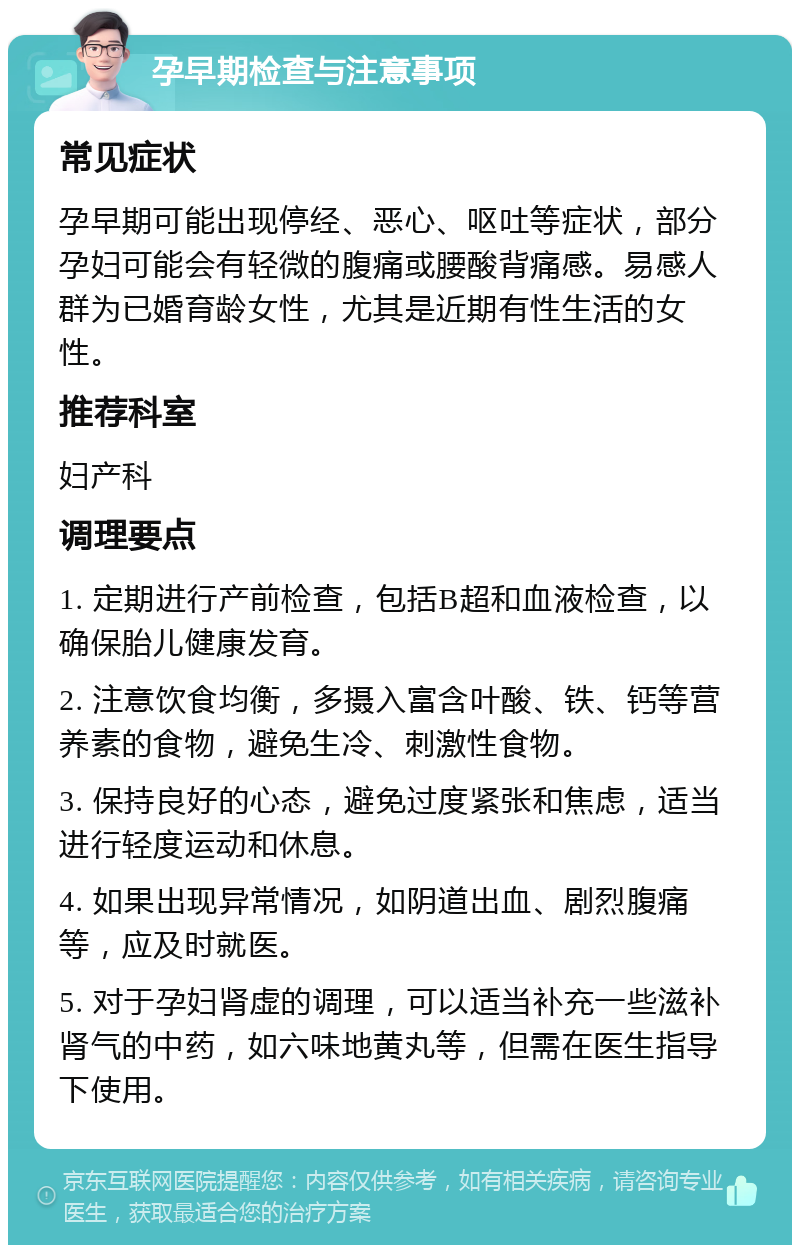 孕早期检查与注意事项 常见症状 孕早期可能出现停经、恶心、呕吐等症状，部分孕妇可能会有轻微的腹痛或腰酸背痛感。易感人群为已婚育龄女性，尤其是近期有性生活的女性。 推荐科室 妇产科 调理要点 1. 定期进行产前检查，包括B超和血液检查，以确保胎儿健康发育。 2. 注意饮食均衡，多摄入富含叶酸、铁、钙等营养素的食物，避免生冷、刺激性食物。 3. 保持良好的心态，避免过度紧张和焦虑，适当进行轻度运动和休息。 4. 如果出现异常情况，如阴道出血、剧烈腹痛等，应及时就医。 5. 对于孕妇肾虚的调理，可以适当补充一些滋补肾气的中药，如六味地黄丸等，但需在医生指导下使用。