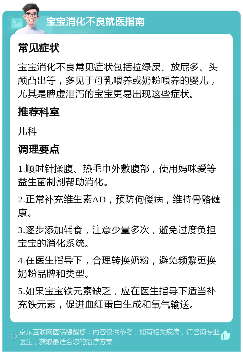 宝宝消化不良就医指南 常见症状 宝宝消化不良常见症状包括拉绿屎、放屁多、头颅凸出等，多见于母乳喂养或奶粉喂养的婴儿，尤其是脾虚泄泻的宝宝更易出现这些症状。 推荐科室 儿科 调理要点 1.顺时针揉腹、热毛巾外敷腹部，使用妈咪爱等益生菌制剂帮助消化。 2.正常补充维生素AD，预防佝偻病，维持骨骼健康。 3.逐步添加辅食，注意少量多次，避免过度负担宝宝的消化系统。 4.在医生指导下，合理转换奶粉，避免频繁更换奶粉品牌和类型。 5.如果宝宝铁元素缺乏，应在医生指导下适当补充铁元素，促进血红蛋白生成和氧气输送。