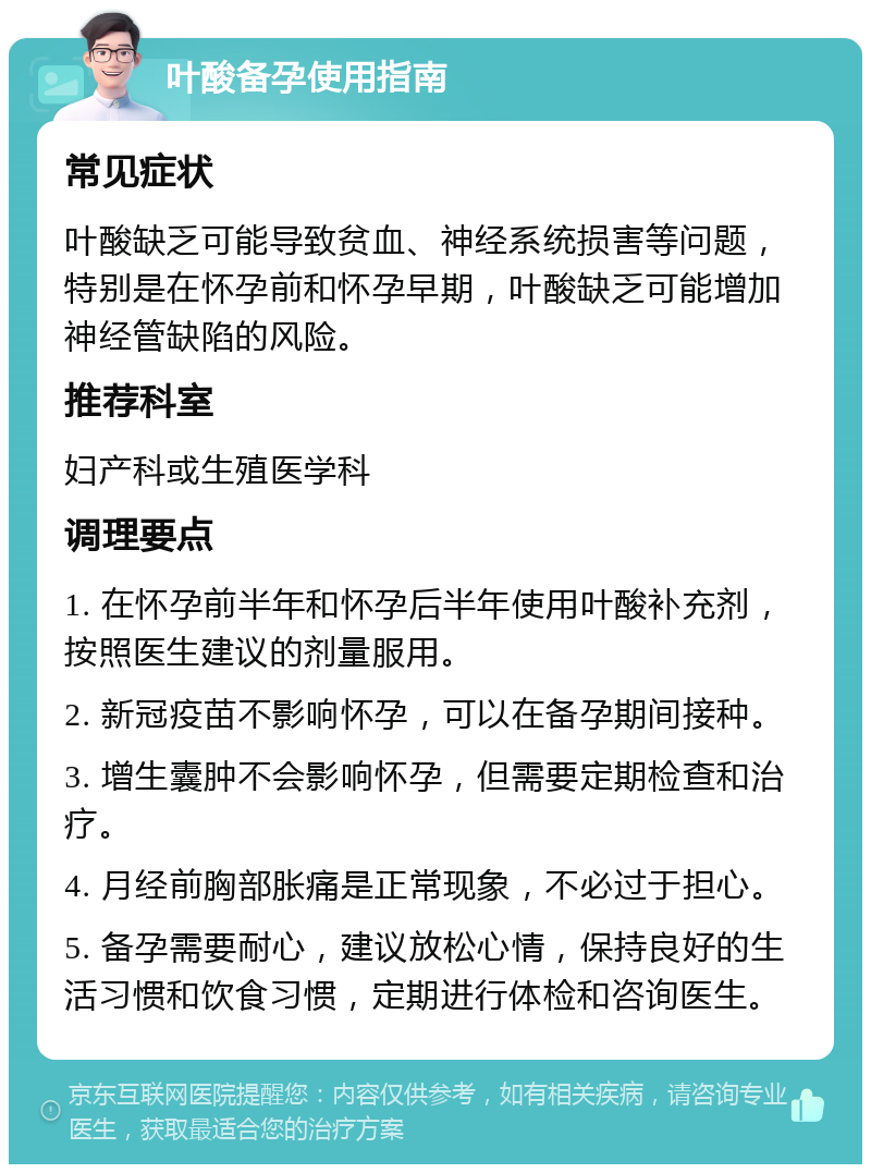 叶酸备孕使用指南 常见症状 叶酸缺乏可能导致贫血、神经系统损害等问题，特别是在怀孕前和怀孕早期，叶酸缺乏可能增加神经管缺陷的风险。 推荐科室 妇产科或生殖医学科 调理要点 1. 在怀孕前半年和怀孕后半年使用叶酸补充剂，按照医生建议的剂量服用。 2. 新冠疫苗不影响怀孕，可以在备孕期间接种。 3. 增生囊肿不会影响怀孕，但需要定期检查和治疗。 4. 月经前胸部胀痛是正常现象，不必过于担心。 5. 备孕需要耐心，建议放松心情，保持良好的生活习惯和饮食习惯，定期进行体检和咨询医生。