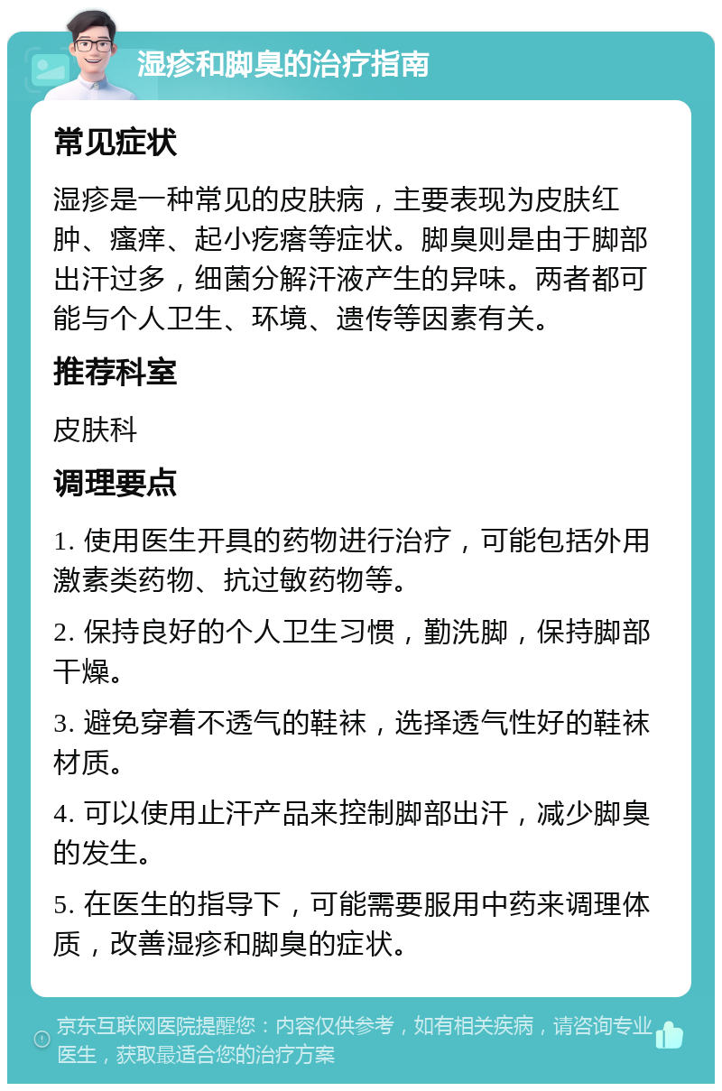 湿疹和脚臭的治疗指南 常见症状 湿疹是一种常见的皮肤病，主要表现为皮肤红肿、瘙痒、起小疙瘩等症状。脚臭则是由于脚部出汗过多，细菌分解汗液产生的异味。两者都可能与个人卫生、环境、遗传等因素有关。 推荐科室 皮肤科 调理要点 1. 使用医生开具的药物进行治疗，可能包括外用激素类药物、抗过敏药物等。 2. 保持良好的个人卫生习惯，勤洗脚，保持脚部干燥。 3. 避免穿着不透气的鞋袜，选择透气性好的鞋袜材质。 4. 可以使用止汗产品来控制脚部出汗，减少脚臭的发生。 5. 在医生的指导下，可能需要服用中药来调理体质，改善湿疹和脚臭的症状。