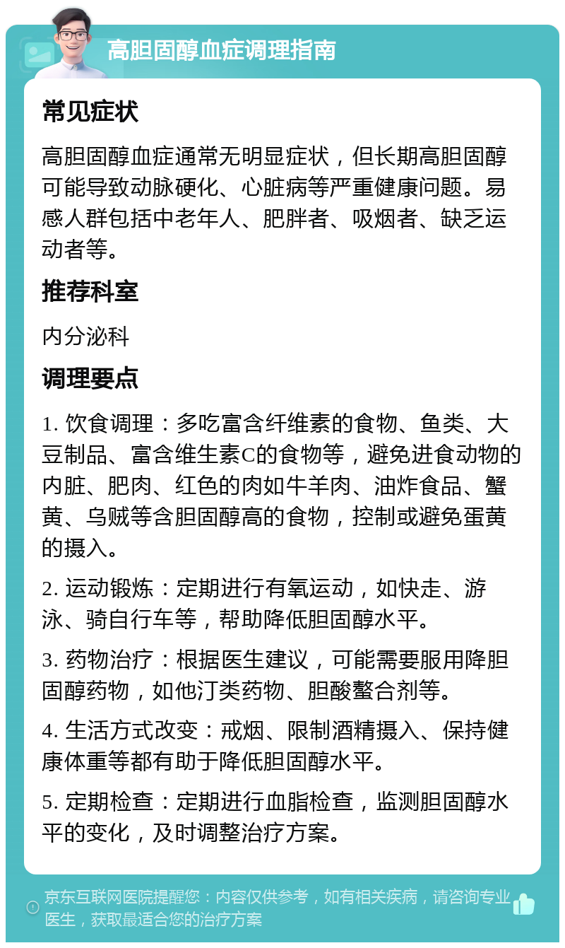 高胆固醇血症调理指南 常见症状 高胆固醇血症通常无明显症状，但长期高胆固醇可能导致动脉硬化、心脏病等严重健康问题。易感人群包括中老年人、肥胖者、吸烟者、缺乏运动者等。 推荐科室 内分泌科 调理要点 1. 饮食调理：多吃富含纤维素的食物、鱼类、大豆制品、富含维生素C的食物等，避免进食动物的内脏、肥肉、红色的肉如牛羊肉、油炸食品、蟹黄、乌贼等含胆固醇高的食物，控制或避免蛋黄的摄入。 2. 运动锻炼：定期进行有氧运动，如快走、游泳、骑自行车等，帮助降低胆固醇水平。 3. 药物治疗：根据医生建议，可能需要服用降胆固醇药物，如他汀类药物、胆酸螯合剂等。 4. 生活方式改变：戒烟、限制酒精摄入、保持健康体重等都有助于降低胆固醇水平。 5. 定期检查：定期进行血脂检查，监测胆固醇水平的变化，及时调整治疗方案。