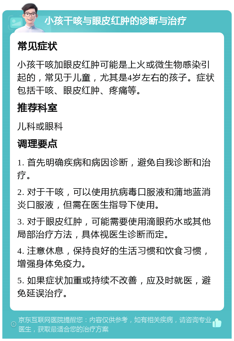 小孩干咳与眼皮红肿的诊断与治疗 常见症状 小孩干咳加眼皮红肿可能是上火或微生物感染引起的，常见于儿童，尤其是4岁左右的孩子。症状包括干咳、眼皮红肿、疼痛等。 推荐科室 儿科或眼科 调理要点 1. 首先明确疾病和病因诊断，避免自我诊断和治疗。 2. 对于干咳，可以使用抗病毒口服液和蒲地蓝消炎口服液，但需在医生指导下使用。 3. 对于眼皮红肿，可能需要使用滴眼药水或其他局部治疗方法，具体视医生诊断而定。 4. 注意休息，保持良好的生活习惯和饮食习惯，增强身体免疫力。 5. 如果症状加重或持续不改善，应及时就医，避免延误治疗。