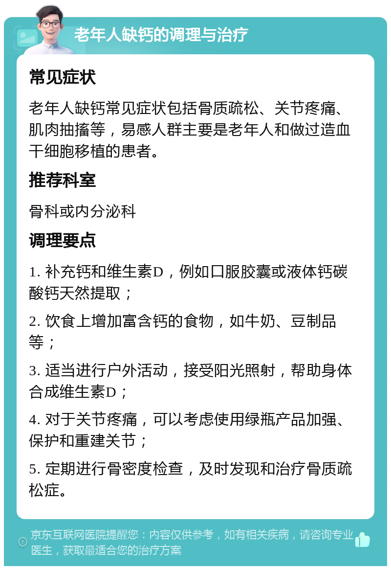 老年人缺钙的调理与治疗 常见症状 老年人缺钙常见症状包括骨质疏松、关节疼痛、肌肉抽搐等，易感人群主要是老年人和做过造血干细胞移植的患者。 推荐科室 骨科或内分泌科 调理要点 1. 补充钙和维生素D，例如口服胶囊或液体钙碳酸钙天然提取； 2. 饮食上增加富含钙的食物，如牛奶、豆制品等； 3. 适当进行户外活动，接受阳光照射，帮助身体合成维生素D； 4. 对于关节疼痛，可以考虑使用绿瓶产品加强、保护和重建关节； 5. 定期进行骨密度检查，及时发现和治疗骨质疏松症。