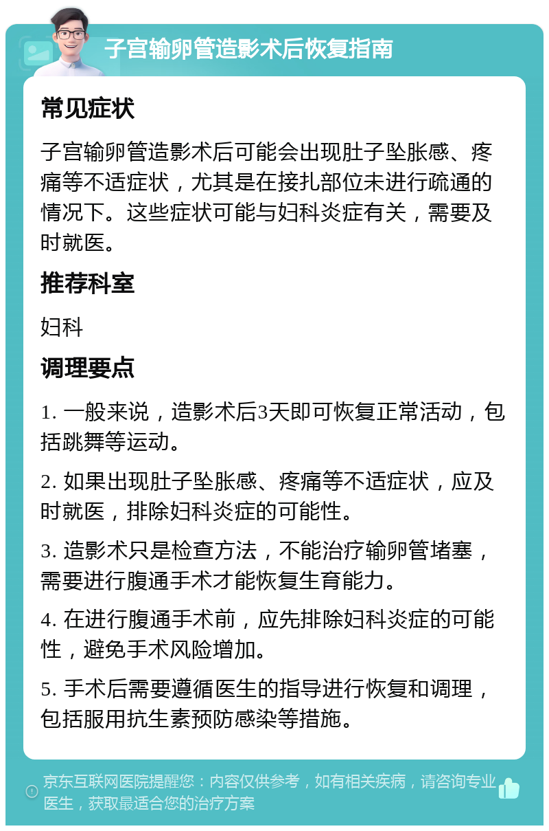 子宫输卵管造影术后恢复指南 常见症状 子宫输卵管造影术后可能会出现肚子坠胀感、疼痛等不适症状，尤其是在接扎部位未进行疏通的情况下。这些症状可能与妇科炎症有关，需要及时就医。 推荐科室 妇科 调理要点 1. 一般来说，造影术后3天即可恢复正常活动，包括跳舞等运动。 2. 如果出现肚子坠胀感、疼痛等不适症状，应及时就医，排除妇科炎症的可能性。 3. 造影术只是检查方法，不能治疗输卵管堵塞，需要进行腹通手术才能恢复生育能力。 4. 在进行腹通手术前，应先排除妇科炎症的可能性，避免手术风险增加。 5. 手术后需要遵循医生的指导进行恢复和调理，包括服用抗生素预防感染等措施。