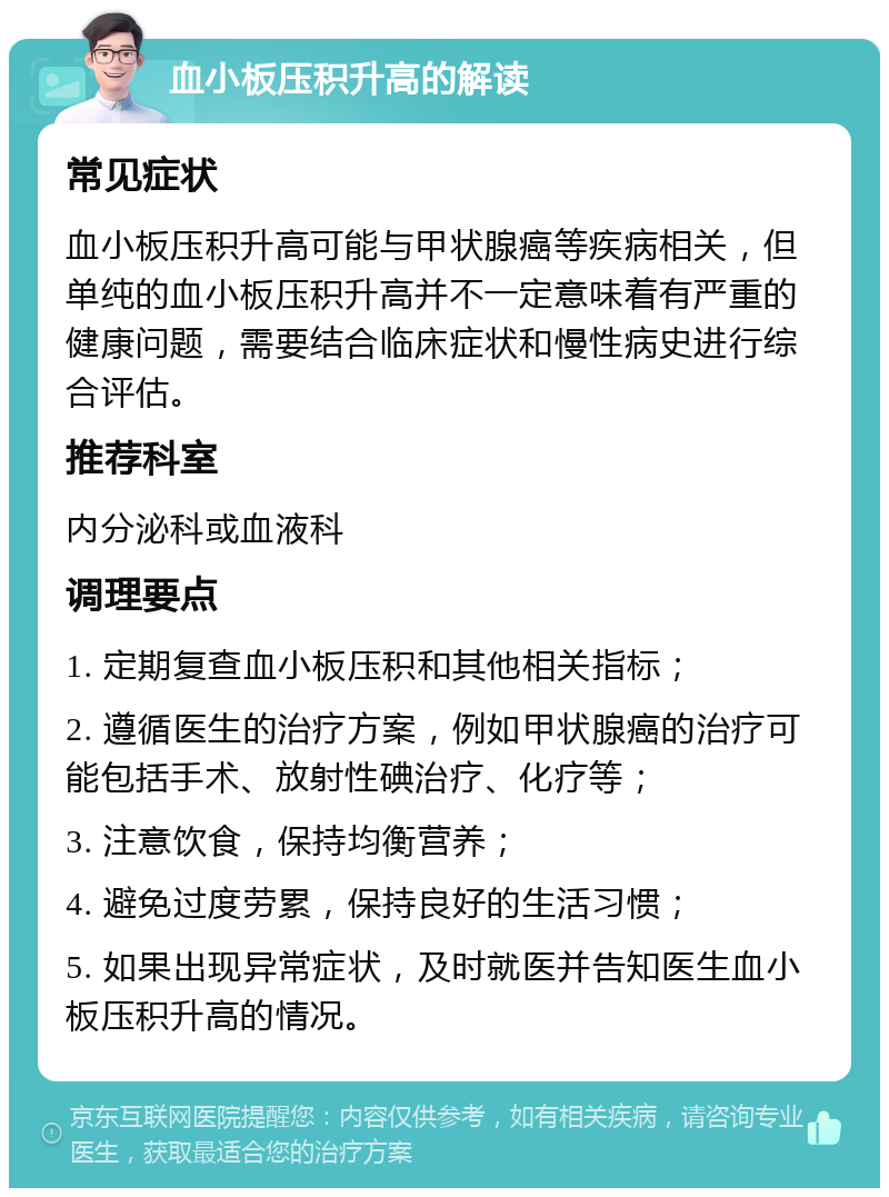 血小板压积升高的解读 常见症状 血小板压积升高可能与甲状腺癌等疾病相关，但单纯的血小板压积升高并不一定意味着有严重的健康问题，需要结合临床症状和慢性病史进行综合评估。 推荐科室 内分泌科或血液科 调理要点 1. 定期复查血小板压积和其他相关指标； 2. 遵循医生的治疗方案，例如甲状腺癌的治疗可能包括手术、放射性碘治疗、化疗等； 3. 注意饮食，保持均衡营养； 4. 避免过度劳累，保持良好的生活习惯； 5. 如果出现异常症状，及时就医并告知医生血小板压积升高的情况。