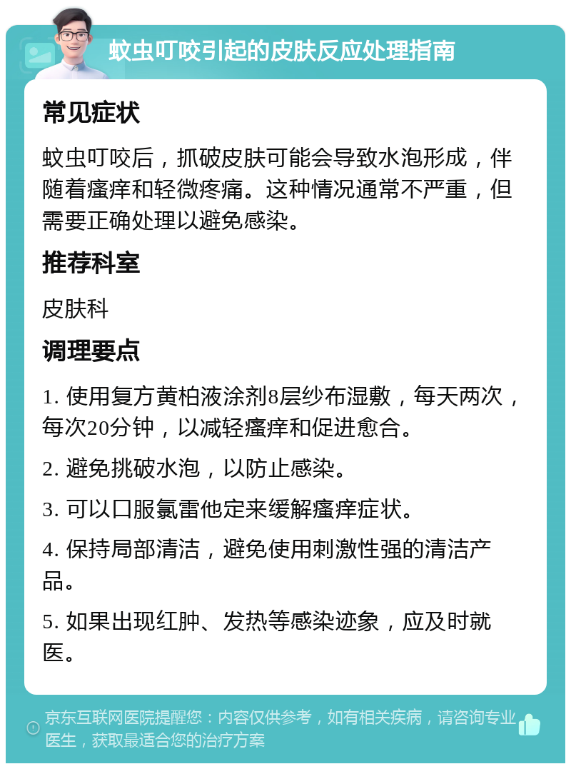 蚊虫叮咬引起的皮肤反应处理指南 常见症状 蚊虫叮咬后，抓破皮肤可能会导致水泡形成，伴随着瘙痒和轻微疼痛。这种情况通常不严重，但需要正确处理以避免感染。 推荐科室 皮肤科 调理要点 1. 使用复方黄柏液涂剂8层纱布湿敷，每天两次，每次20分钟，以减轻瘙痒和促进愈合。 2. 避免挑破水泡，以防止感染。 3. 可以口服氯雷他定来缓解瘙痒症状。 4. 保持局部清洁，避免使用刺激性强的清洁产品。 5. 如果出现红肿、发热等感染迹象，应及时就医。