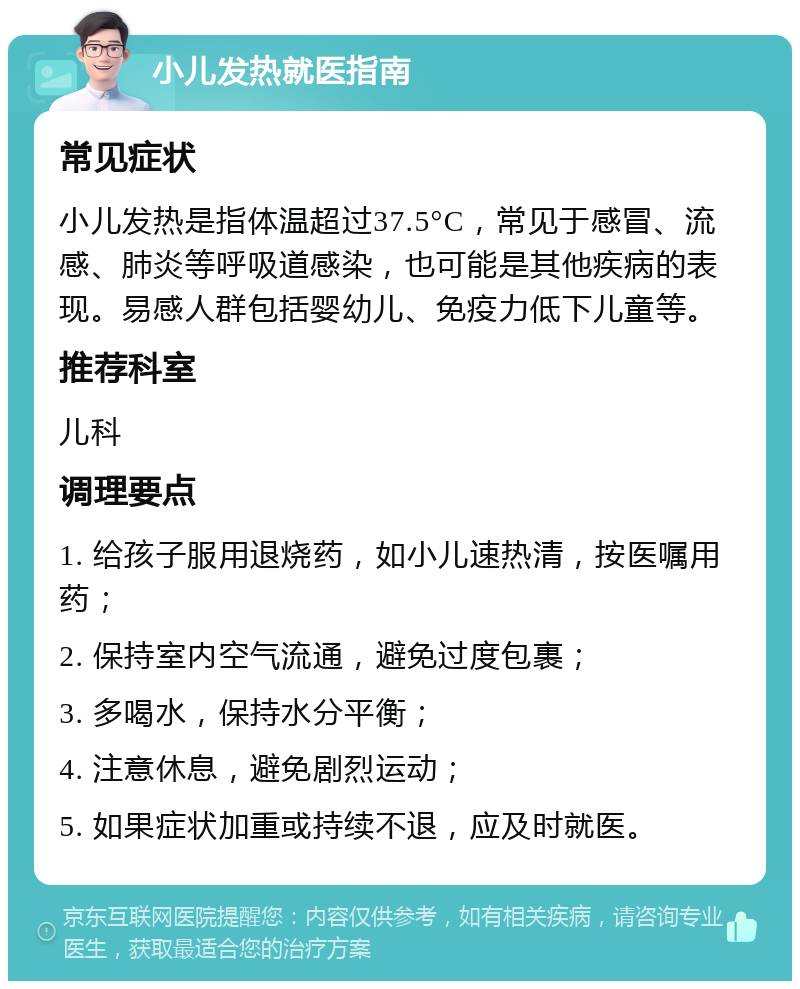 小儿发热就医指南 常见症状 小儿发热是指体温超过37.5°C，常见于感冒、流感、肺炎等呼吸道感染，也可能是其他疾病的表现。易感人群包括婴幼儿、免疫力低下儿童等。 推荐科室 儿科 调理要点 1. 给孩子服用退烧药，如小儿速热清，按医嘱用药； 2. 保持室内空气流通，避免过度包裹； 3. 多喝水，保持水分平衡； 4. 注意休息，避免剧烈运动； 5. 如果症状加重或持续不退，应及时就医。