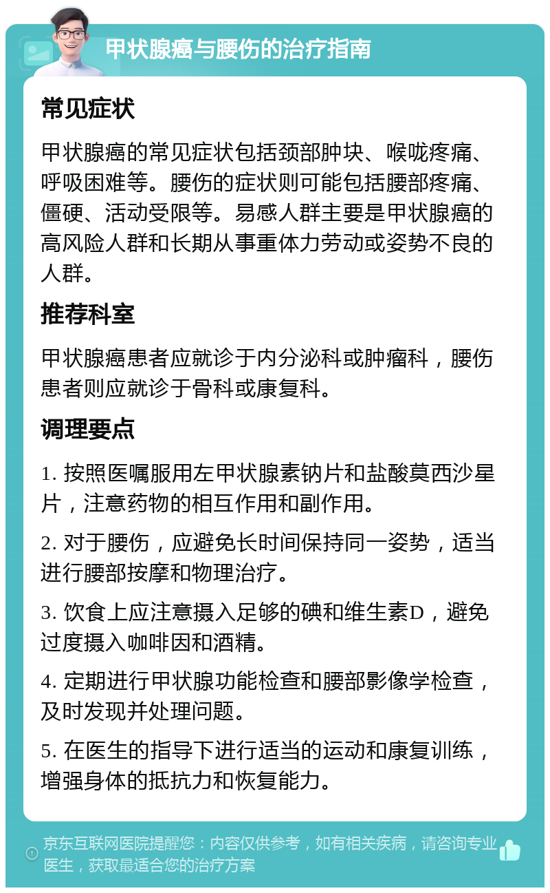 甲状腺癌与腰伤的治疗指南 常见症状 甲状腺癌的常见症状包括颈部肿块、喉咙疼痛、呼吸困难等。腰伤的症状则可能包括腰部疼痛、僵硬、活动受限等。易感人群主要是甲状腺癌的高风险人群和长期从事重体力劳动或姿势不良的人群。 推荐科室 甲状腺癌患者应就诊于内分泌科或肿瘤科，腰伤患者则应就诊于骨科或康复科。 调理要点 1. 按照医嘱服用左甲状腺素钠片和盐酸莫西沙星片，注意药物的相互作用和副作用。 2. 对于腰伤，应避免长时间保持同一姿势，适当进行腰部按摩和物理治疗。 3. 饮食上应注意摄入足够的碘和维生素D，避免过度摄入咖啡因和酒精。 4. 定期进行甲状腺功能检查和腰部影像学检查，及时发现并处理问题。 5. 在医生的指导下进行适当的运动和康复训练，增强身体的抵抗力和恢复能力。