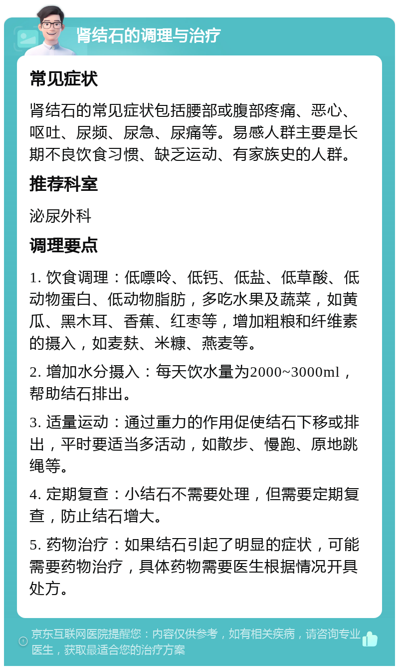 肾结石的调理与治疗 常见症状 肾结石的常见症状包括腰部或腹部疼痛、恶心、呕吐、尿频、尿急、尿痛等。易感人群主要是长期不良饮食习惯、缺乏运动、有家族史的人群。 推荐科室 泌尿外科 调理要点 1. 饮食调理：低嘌呤、低钙、低盐、低草酸、低动物蛋白、低动物脂肪，多吃水果及蔬菜，如黄瓜、黑木耳、香蕉、红枣等，增加粗粮和纤维素的摄入，如麦麸、米糠、燕麦等。 2. 增加水分摄入：每天饮水量为2000~3000ml，帮助结石排出。 3. 适量运动：通过重力的作用促使结石下移或排出，平时要适当多活动，如散步、慢跑、原地跳绳等。 4. 定期复查：小结石不需要处理，但需要定期复查，防止结石增大。 5. 药物治疗：如果结石引起了明显的症状，可能需要药物治疗，具体药物需要医生根据情况开具处方。