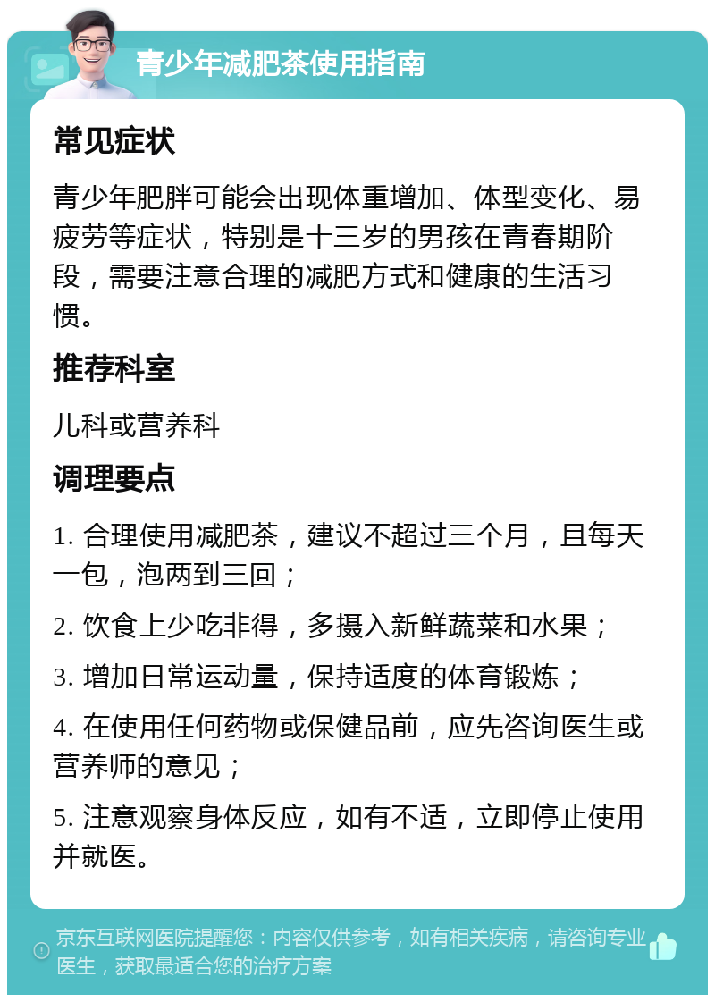 青少年减肥茶使用指南 常见症状 青少年肥胖可能会出现体重增加、体型变化、易疲劳等症状，特别是十三岁的男孩在青春期阶段，需要注意合理的减肥方式和健康的生活习惯。 推荐科室 儿科或营养科 调理要点 1. 合理使用减肥茶，建议不超过三个月，且每天一包，泡两到三回； 2. 饮食上少吃非得，多摄入新鲜蔬菜和水果； 3. 增加日常运动量，保持适度的体育锻炼； 4. 在使用任何药物或保健品前，应先咨询医生或营养师的意见； 5. 注意观察身体反应，如有不适，立即停止使用并就医。