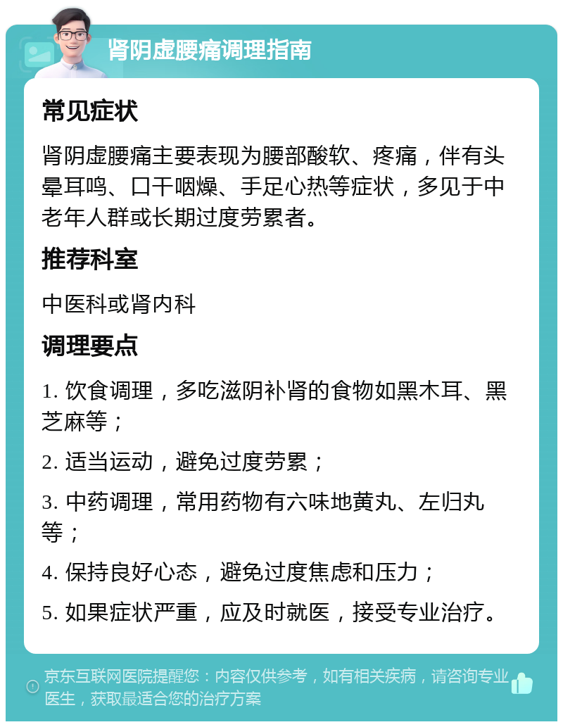 肾阴虚腰痛调理指南 常见症状 肾阴虚腰痛主要表现为腰部酸软、疼痛，伴有头晕耳鸣、口干咽燥、手足心热等症状，多见于中老年人群或长期过度劳累者。 推荐科室 中医科或肾内科 调理要点 1. 饮食调理，多吃滋阴补肾的食物如黑木耳、黑芝麻等； 2. 适当运动，避免过度劳累； 3. 中药调理，常用药物有六味地黄丸、左归丸等； 4. 保持良好心态，避免过度焦虑和压力； 5. 如果症状严重，应及时就医，接受专业治疗。