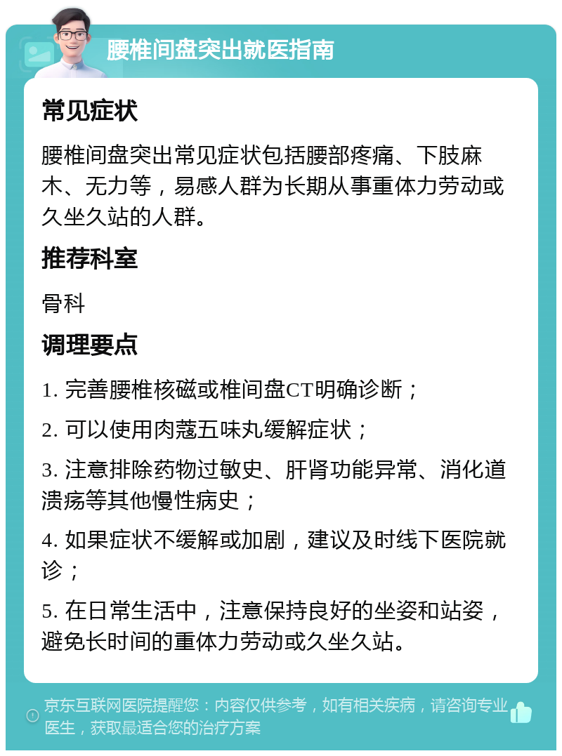 腰椎间盘突出就医指南 常见症状 腰椎间盘突出常见症状包括腰部疼痛、下肢麻木、无力等，易感人群为长期从事重体力劳动或久坐久站的人群。 推荐科室 骨科 调理要点 1. 完善腰椎核磁或椎间盘CT明确诊断； 2. 可以使用肉蔻五味丸缓解症状； 3. 注意排除药物过敏史、肝肾功能异常、消化道溃疡等其他慢性病史； 4. 如果症状不缓解或加剧，建议及时线下医院就诊； 5. 在日常生活中，注意保持良好的坐姿和站姿，避免长时间的重体力劳动或久坐久站。