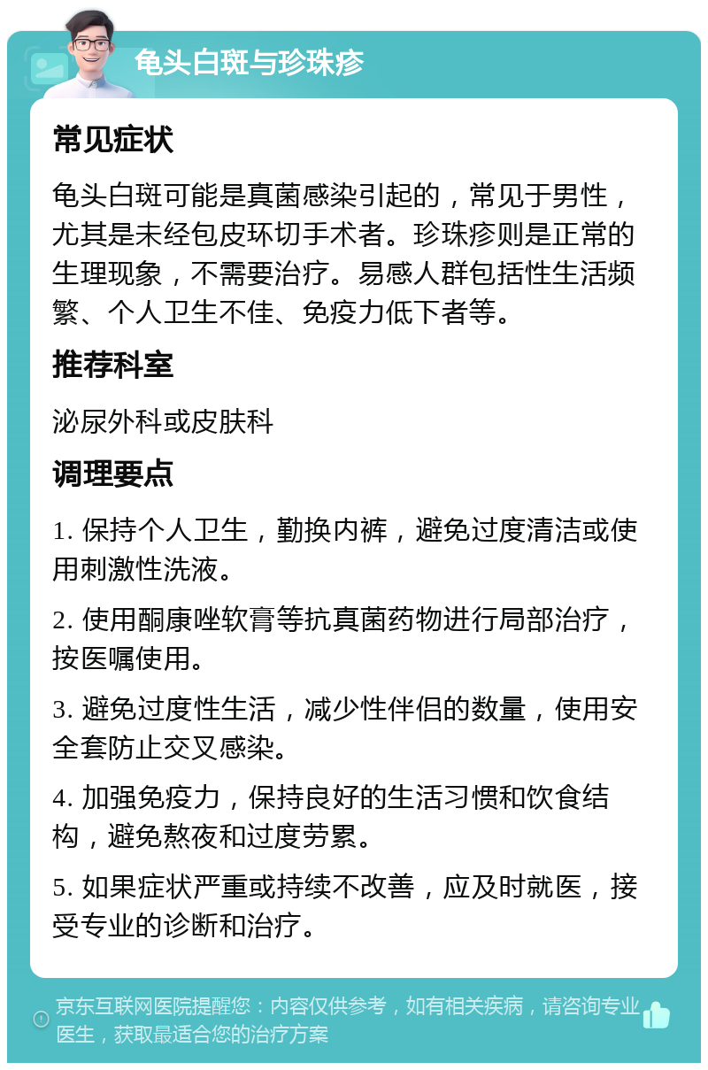 龟头白斑与珍珠疹 常见症状 龟头白斑可能是真菌感染引起的，常见于男性，尤其是未经包皮环切手术者。珍珠疹则是正常的生理现象，不需要治疗。易感人群包括性生活频繁、个人卫生不佳、免疫力低下者等。 推荐科室 泌尿外科或皮肤科 调理要点 1. 保持个人卫生，勤换内裤，避免过度清洁或使用刺激性洗液。 2. 使用酮康唑软膏等抗真菌药物进行局部治疗，按医嘱使用。 3. 避免过度性生活，减少性伴侣的数量，使用安全套防止交叉感染。 4. 加强免疫力，保持良好的生活习惯和饮食结构，避免熬夜和过度劳累。 5. 如果症状严重或持续不改善，应及时就医，接受专业的诊断和治疗。