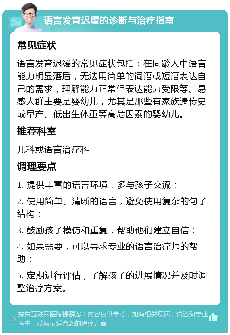 语言发育迟缓的诊断与治疗指南 常见症状 语言发育迟缓的常见症状包括：在同龄人中语言能力明显落后，无法用简单的词语或短语表达自己的需求，理解能力正常但表达能力受限等。易感人群主要是婴幼儿，尤其是那些有家族遗传史或早产、低出生体重等高危因素的婴幼儿。 推荐科室 儿科或语言治疗科 调理要点 1. 提供丰富的语言环境，多与孩子交流； 2. 使用简单、清晰的语言，避免使用复杂的句子结构； 3. 鼓励孩子模仿和重复，帮助他们建立自信； 4. 如果需要，可以寻求专业的语言治疗师的帮助； 5. 定期进行评估，了解孩子的进展情况并及时调整治疗方案。