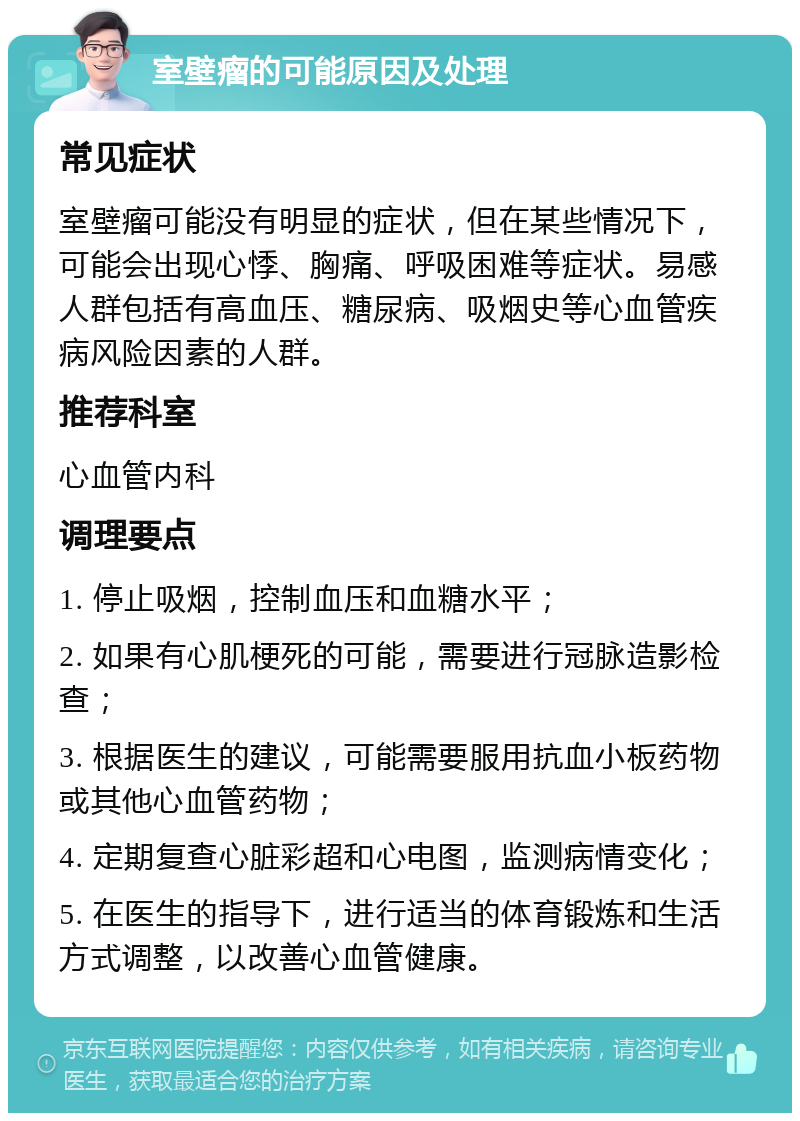 室壁瘤的可能原因及处理 常见症状 室壁瘤可能没有明显的症状，但在某些情况下，可能会出现心悸、胸痛、呼吸困难等症状。易感人群包括有高血压、糖尿病、吸烟史等心血管疾病风险因素的人群。 推荐科室 心血管内科 调理要点 1. 停止吸烟，控制血压和血糖水平； 2. 如果有心肌梗死的可能，需要进行冠脉造影检查； 3. 根据医生的建议，可能需要服用抗血小板药物或其他心血管药物； 4. 定期复查心脏彩超和心电图，监测病情变化； 5. 在医生的指导下，进行适当的体育锻炼和生活方式调整，以改善心血管健康。