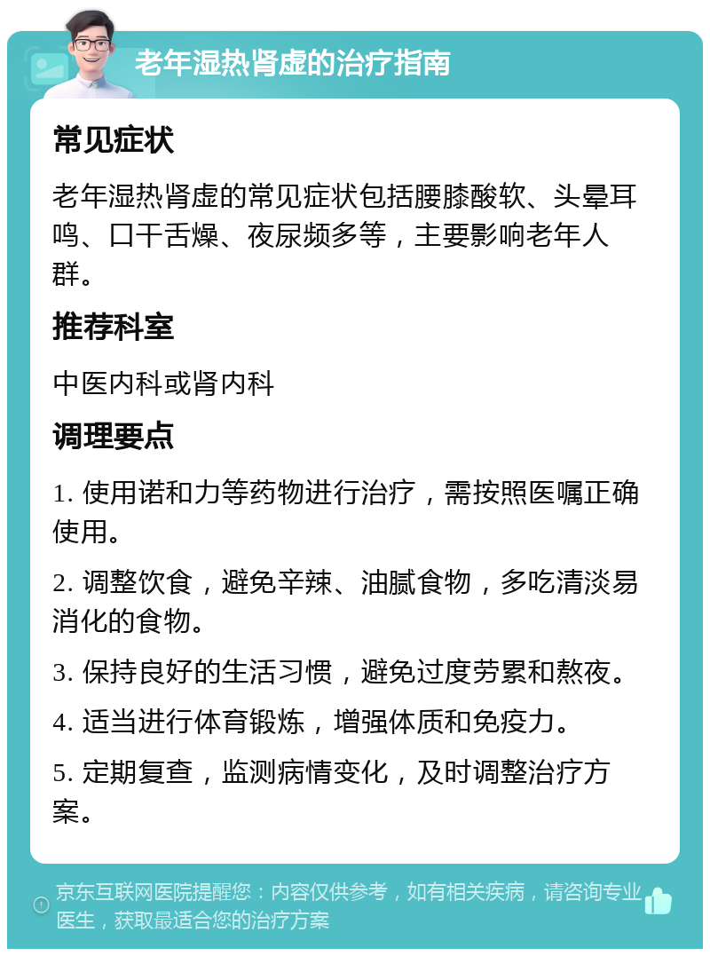 老年湿热肾虚的治疗指南 常见症状 老年湿热肾虚的常见症状包括腰膝酸软、头晕耳鸣、口干舌燥、夜尿频多等，主要影响老年人群。 推荐科室 中医内科或肾内科 调理要点 1. 使用诺和力等药物进行治疗，需按照医嘱正确使用。 2. 调整饮食，避免辛辣、油腻食物，多吃清淡易消化的食物。 3. 保持良好的生活习惯，避免过度劳累和熬夜。 4. 适当进行体育锻炼，增强体质和免疫力。 5. 定期复查，监测病情变化，及时调整治疗方案。