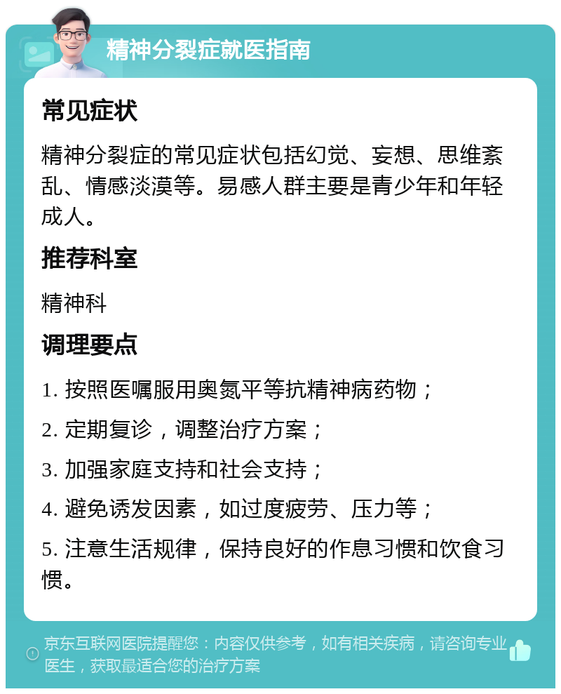 精神分裂症就医指南 常见症状 精神分裂症的常见症状包括幻觉、妄想、思维紊乱、情感淡漠等。易感人群主要是青少年和年轻成人。 推荐科室 精神科 调理要点 1. 按照医嘱服用奥氮平等抗精神病药物； 2. 定期复诊，调整治疗方案； 3. 加强家庭支持和社会支持； 4. 避免诱发因素，如过度疲劳、压力等； 5. 注意生活规律，保持良好的作息习惯和饮食习惯。