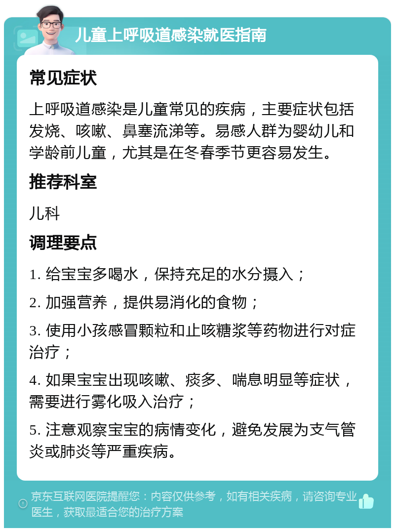 儿童上呼吸道感染就医指南 常见症状 上呼吸道感染是儿童常见的疾病，主要症状包括发烧、咳嗽、鼻塞流涕等。易感人群为婴幼儿和学龄前儿童，尤其是在冬春季节更容易发生。 推荐科室 儿科 调理要点 1. 给宝宝多喝水，保持充足的水分摄入； 2. 加强营养，提供易消化的食物； 3. 使用小孩感冒颗粒和止咳糖浆等药物进行对症治疗； 4. 如果宝宝出现咳嗽、痰多、喘息明显等症状，需要进行雾化吸入治疗； 5. 注意观察宝宝的病情变化，避免发展为支气管炎或肺炎等严重疾病。