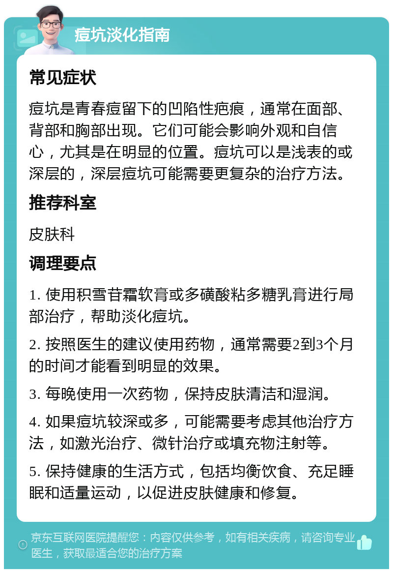 痘坑淡化指南 常见症状 痘坑是青春痘留下的凹陷性疤痕，通常在面部、背部和胸部出现。它们可能会影响外观和自信心，尤其是在明显的位置。痘坑可以是浅表的或深层的，深层痘坑可能需要更复杂的治疗方法。 推荐科室 皮肤科 调理要点 1. 使用积雪苷霜软膏或多磺酸粘多糖乳膏进行局部治疗，帮助淡化痘坑。 2. 按照医生的建议使用药物，通常需要2到3个月的时间才能看到明显的效果。 3. 每晚使用一次药物，保持皮肤清洁和湿润。 4. 如果痘坑较深或多，可能需要考虑其他治疗方法，如激光治疗、微针治疗或填充物注射等。 5. 保持健康的生活方式，包括均衡饮食、充足睡眠和适量运动，以促进皮肤健康和修复。