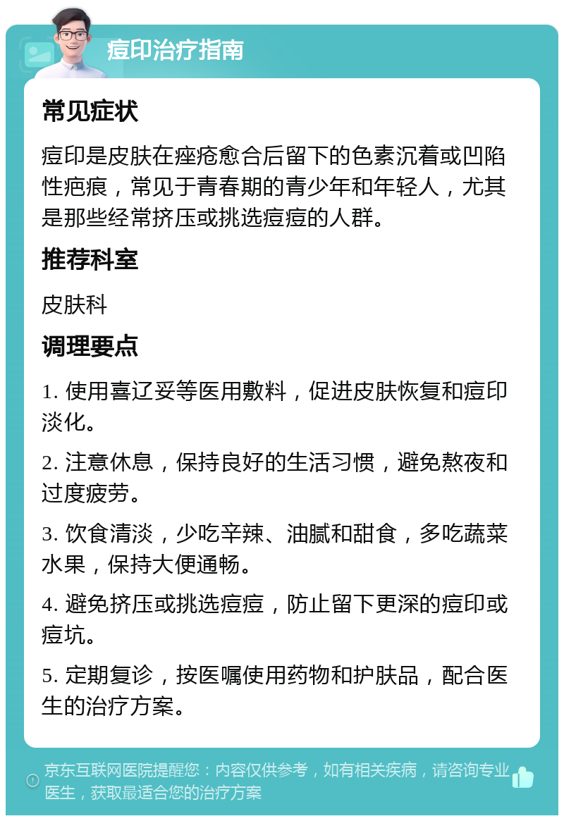 痘印治疗指南 常见症状 痘印是皮肤在痤疮愈合后留下的色素沉着或凹陷性疤痕，常见于青春期的青少年和年轻人，尤其是那些经常挤压或挑选痘痘的人群。 推荐科室 皮肤科 调理要点 1. 使用喜辽妥等医用敷料，促进皮肤恢复和痘印淡化。 2. 注意休息，保持良好的生活习惯，避免熬夜和过度疲劳。 3. 饮食清淡，少吃辛辣、油腻和甜食，多吃蔬菜水果，保持大便通畅。 4. 避免挤压或挑选痘痘，防止留下更深的痘印或痘坑。 5. 定期复诊，按医嘱使用药物和护肤品，配合医生的治疗方案。