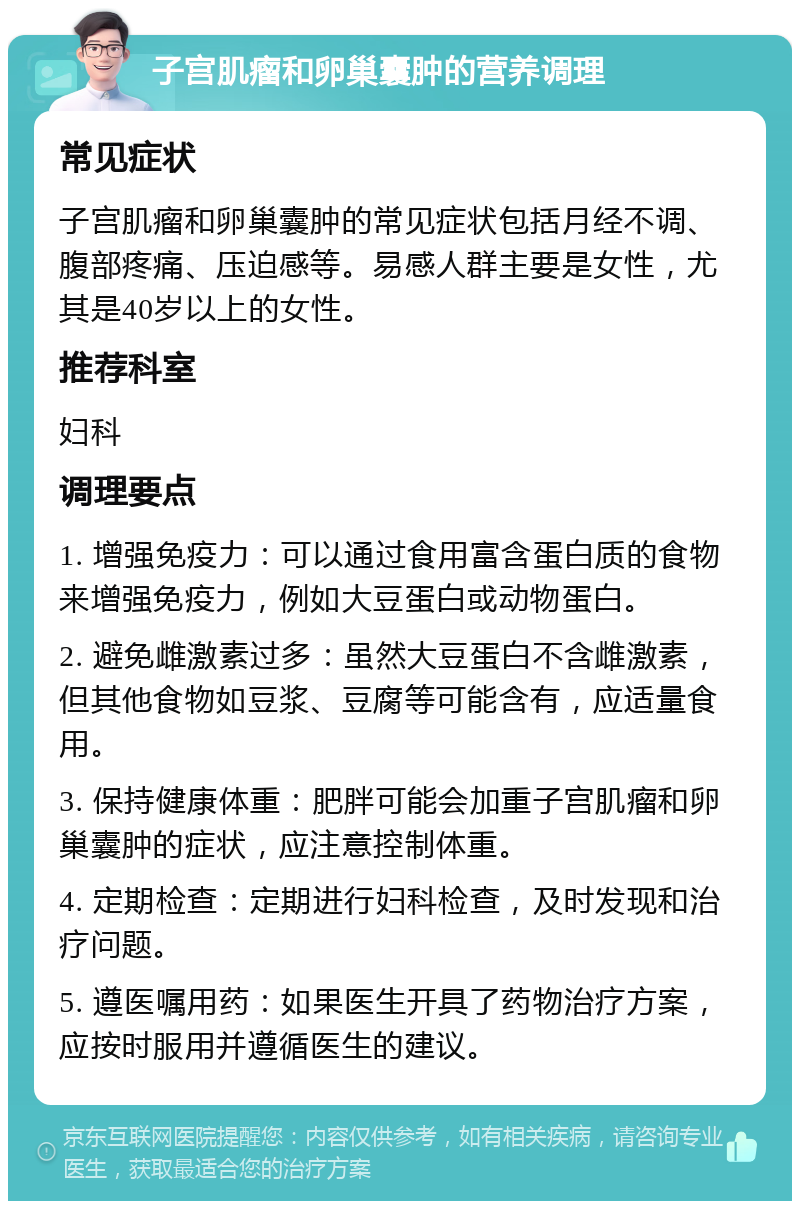 子宫肌瘤和卵巢囊肿的营养调理 常见症状 子宫肌瘤和卵巢囊肿的常见症状包括月经不调、腹部疼痛、压迫感等。易感人群主要是女性，尤其是40岁以上的女性。 推荐科室 妇科 调理要点 1. 增强免疫力：可以通过食用富含蛋白质的食物来增强免疫力，例如大豆蛋白或动物蛋白。 2. 避免雌激素过多：虽然大豆蛋白不含雌激素，但其他食物如豆浆、豆腐等可能含有，应适量食用。 3. 保持健康体重：肥胖可能会加重子宫肌瘤和卵巢囊肿的症状，应注意控制体重。 4. 定期检查：定期进行妇科检查，及时发现和治疗问题。 5. 遵医嘱用药：如果医生开具了药物治疗方案，应按时服用并遵循医生的建议。