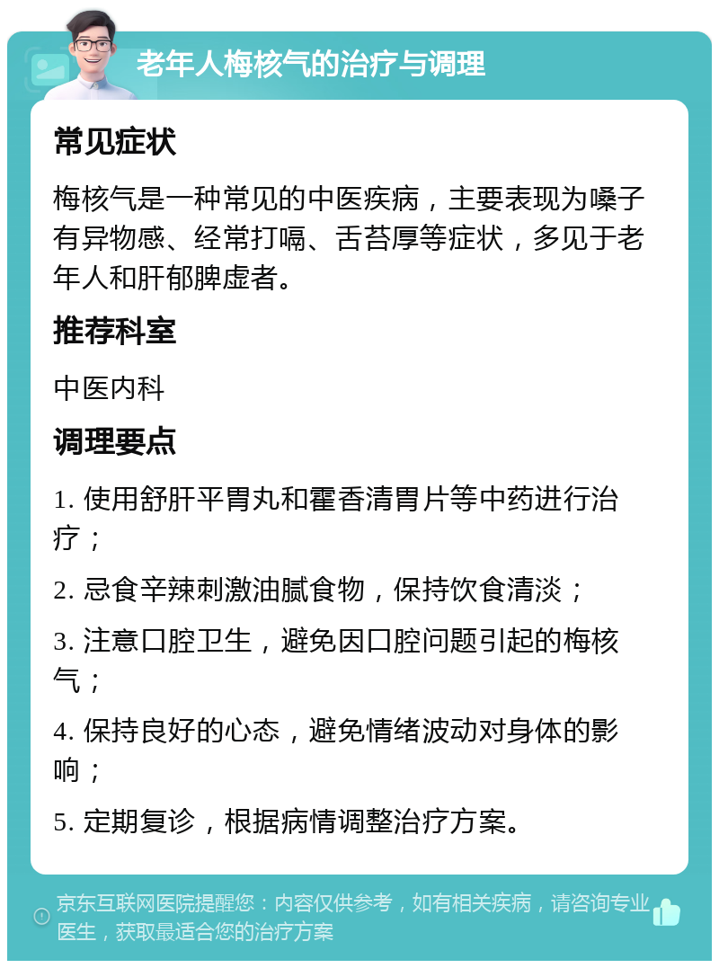 老年人梅核气的治疗与调理 常见症状 梅核气是一种常见的中医疾病，主要表现为嗓子有异物感、经常打嗝、舌苔厚等症状，多见于老年人和肝郁脾虚者。 推荐科室 中医内科 调理要点 1. 使用舒肝平胃丸和霍香清胃片等中药进行治疗； 2. 忌食辛辣刺激油腻食物，保持饮食清淡； 3. 注意口腔卫生，避免因口腔问题引起的梅核气； 4. 保持良好的心态，避免情绪波动对身体的影响； 5. 定期复诊，根据病情调整治疗方案。