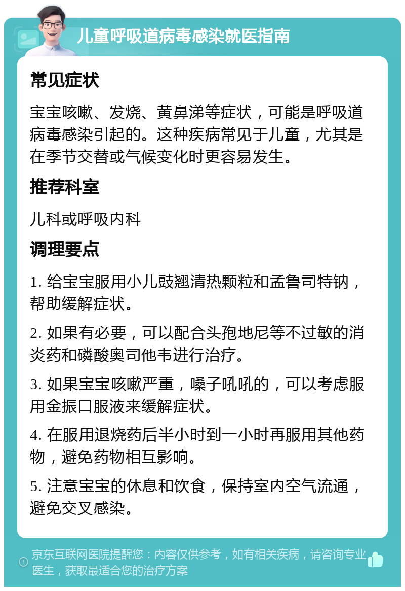 儿童呼吸道病毒感染就医指南 常见症状 宝宝咳嗽、发烧、黄鼻涕等症状，可能是呼吸道病毒感染引起的。这种疾病常见于儿童，尤其是在季节交替或气候变化时更容易发生。 推荐科室 儿科或呼吸内科 调理要点 1. 给宝宝服用小儿豉翘清热颗粒和孟鲁司特钠，帮助缓解症状。 2. 如果有必要，可以配合头孢地尼等不过敏的消炎药和磷酸奥司他韦进行治疗。 3. 如果宝宝咳嗽严重，嗓子吼吼的，可以考虑服用金振口服液来缓解症状。 4. 在服用退烧药后半小时到一小时再服用其他药物，避免药物相互影响。 5. 注意宝宝的休息和饮食，保持室内空气流通，避免交叉感染。