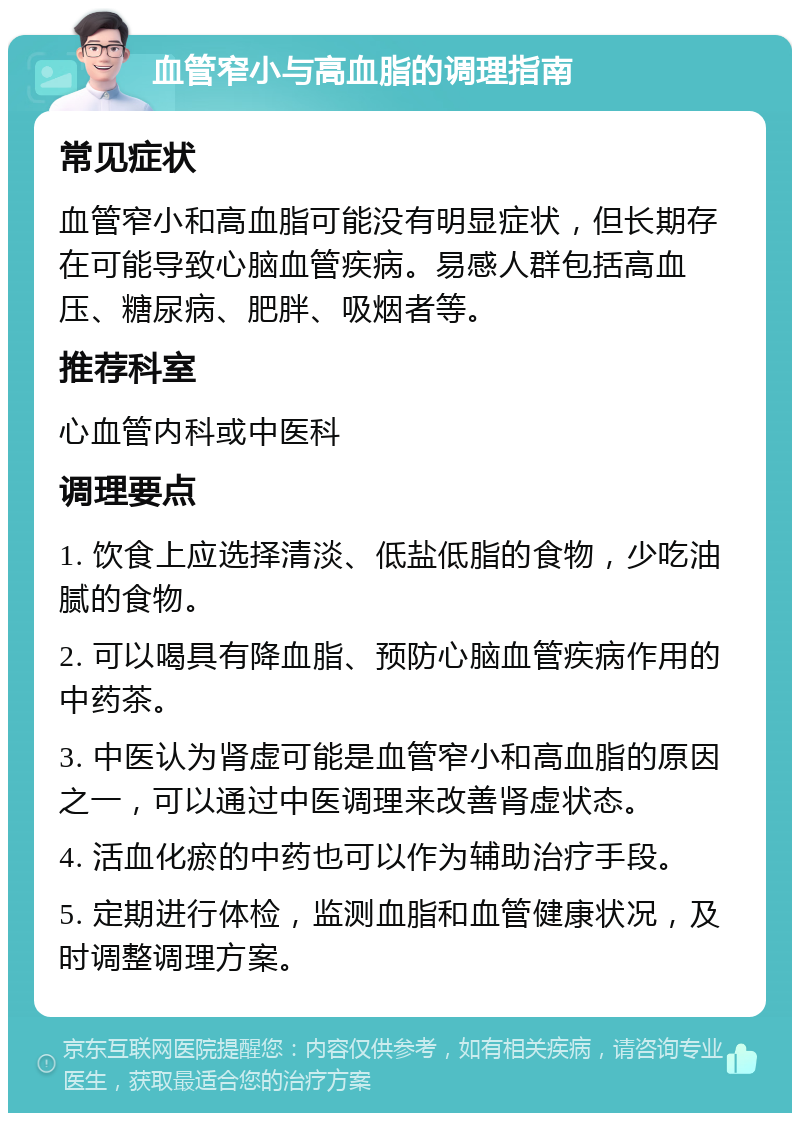 血管窄小与高血脂的调理指南 常见症状 血管窄小和高血脂可能没有明显症状，但长期存在可能导致心脑血管疾病。易感人群包括高血压、糖尿病、肥胖、吸烟者等。 推荐科室 心血管内科或中医科 调理要点 1. 饮食上应选择清淡、低盐低脂的食物，少吃油腻的食物。 2. 可以喝具有降血脂、预防心脑血管疾病作用的中药茶。 3. 中医认为肾虚可能是血管窄小和高血脂的原因之一，可以通过中医调理来改善肾虚状态。 4. 活血化瘀的中药也可以作为辅助治疗手段。 5. 定期进行体检，监测血脂和血管健康状况，及时调整调理方案。