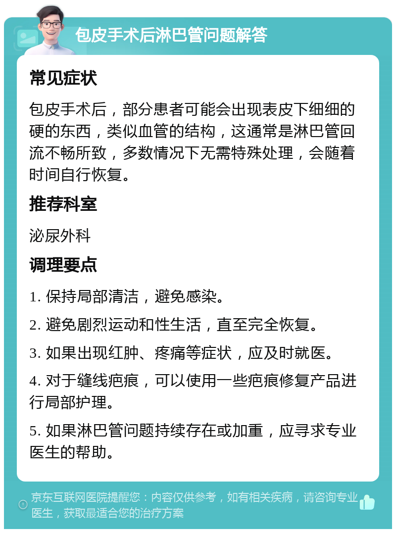 包皮手术后淋巴管问题解答 常见症状 包皮手术后，部分患者可能会出现表皮下细细的硬的东西，类似血管的结构，这通常是淋巴管回流不畅所致，多数情况下无需特殊处理，会随着时间自行恢复。 推荐科室 泌尿外科 调理要点 1. 保持局部清洁，避免感染。 2. 避免剧烈运动和性生活，直至完全恢复。 3. 如果出现红肿、疼痛等症状，应及时就医。 4. 对于缝线疤痕，可以使用一些疤痕修复产品进行局部护理。 5. 如果淋巴管问题持续存在或加重，应寻求专业医生的帮助。