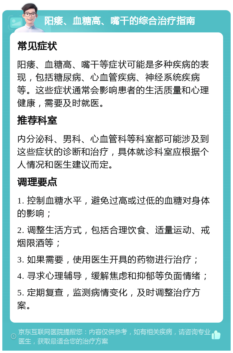 阳痿、血糖高、嘴干的综合治疗指南 常见症状 阳痿、血糖高、嘴干等症状可能是多种疾病的表现，包括糖尿病、心血管疾病、神经系统疾病等。这些症状通常会影响患者的生活质量和心理健康，需要及时就医。 推荐科室 内分泌科、男科、心血管科等科室都可能涉及到这些症状的诊断和治疗，具体就诊科室应根据个人情况和医生建议而定。 调理要点 1. 控制血糖水平，避免过高或过低的血糖对身体的影响； 2. 调整生活方式，包括合理饮食、适量运动、戒烟限酒等； 3. 如果需要，使用医生开具的药物进行治疗； 4. 寻求心理辅导，缓解焦虑和抑郁等负面情绪； 5. 定期复查，监测病情变化，及时调整治疗方案。