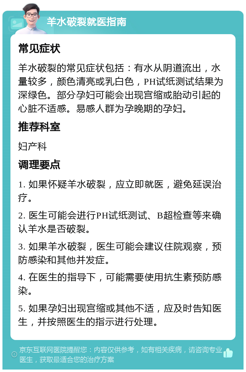 羊水破裂就医指南 常见症状 羊水破裂的常见症状包括：有水从阴道流出，水量较多，颜色清亮或乳白色，PH试纸测试结果为深绿色。部分孕妇可能会出现宫缩或胎动引起的心脏不适感。易感人群为孕晚期的孕妇。 推荐科室 妇产科 调理要点 1. 如果怀疑羊水破裂，应立即就医，避免延误治疗。 2. 医生可能会进行PH试纸测试、B超检查等来确认羊水是否破裂。 3. 如果羊水破裂，医生可能会建议住院观察，预防感染和其他并发症。 4. 在医生的指导下，可能需要使用抗生素预防感染。 5. 如果孕妇出现宫缩或其他不适，应及时告知医生，并按照医生的指示进行处理。