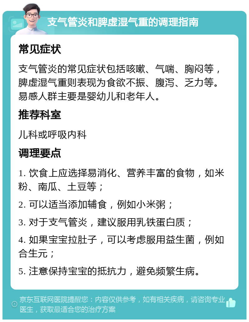 支气管炎和脾虚湿气重的调理指南 常见症状 支气管炎的常见症状包括咳嗽、气喘、胸闷等，脾虚湿气重则表现为食欲不振、腹泻、乏力等。易感人群主要是婴幼儿和老年人。 推荐科室 儿科或呼吸内科 调理要点 1. 饮食上应选择易消化、营养丰富的食物，如米粉、南瓜、土豆等； 2. 可以适当添加辅食，例如小米粥； 3. 对于支气管炎，建议服用乳铁蛋白质； 4. 如果宝宝拉肚子，可以考虑服用益生菌，例如合生元； 5. 注意保持宝宝的抵抗力，避免频繁生病。