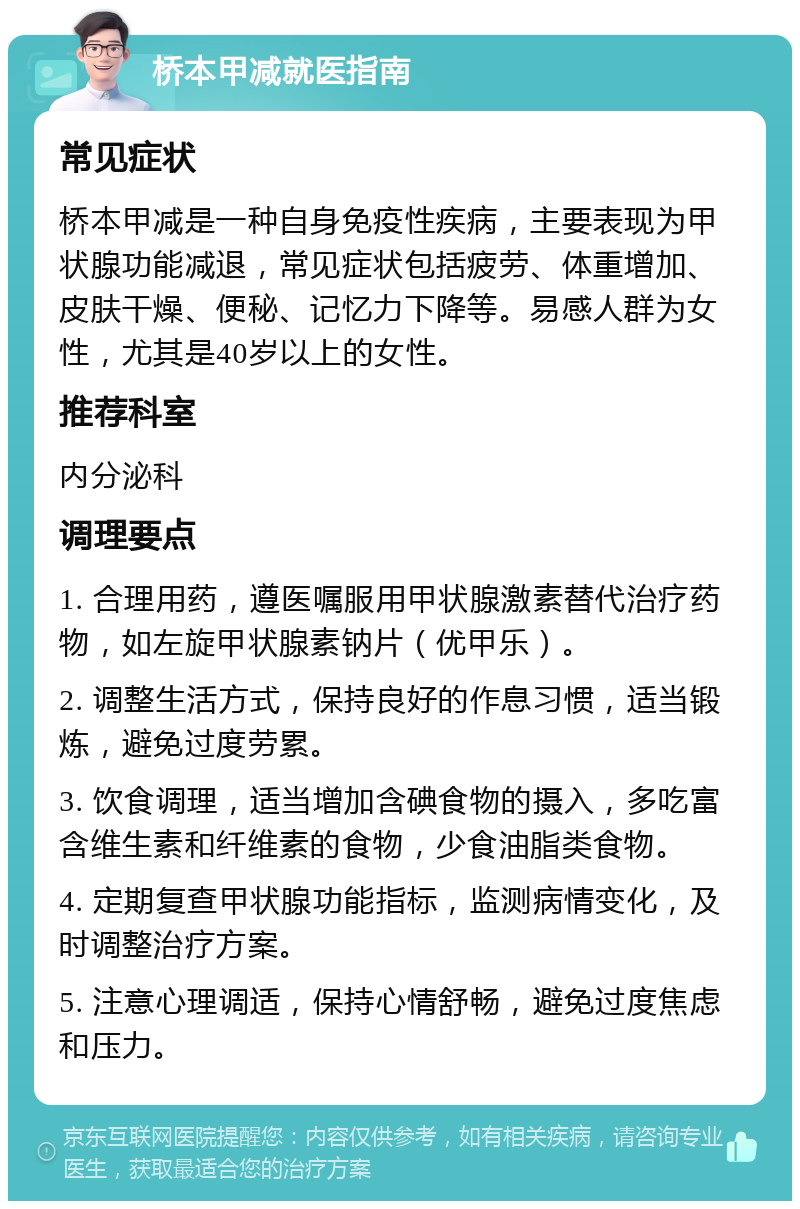 桥本甲减就医指南 常见症状 桥本甲减是一种自身免疫性疾病，主要表现为甲状腺功能减退，常见症状包括疲劳、体重增加、皮肤干燥、便秘、记忆力下降等。易感人群为女性，尤其是40岁以上的女性。 推荐科室 内分泌科 调理要点 1. 合理用药，遵医嘱服用甲状腺激素替代治疗药物，如左旋甲状腺素钠片（优甲乐）。 2. 调整生活方式，保持良好的作息习惯，适当锻炼，避免过度劳累。 3. 饮食调理，适当增加含碘食物的摄入，多吃富含维生素和纤维素的食物，少食油脂类食物。 4. 定期复查甲状腺功能指标，监测病情变化，及时调整治疗方案。 5. 注意心理调适，保持心情舒畅，避免过度焦虑和压力。