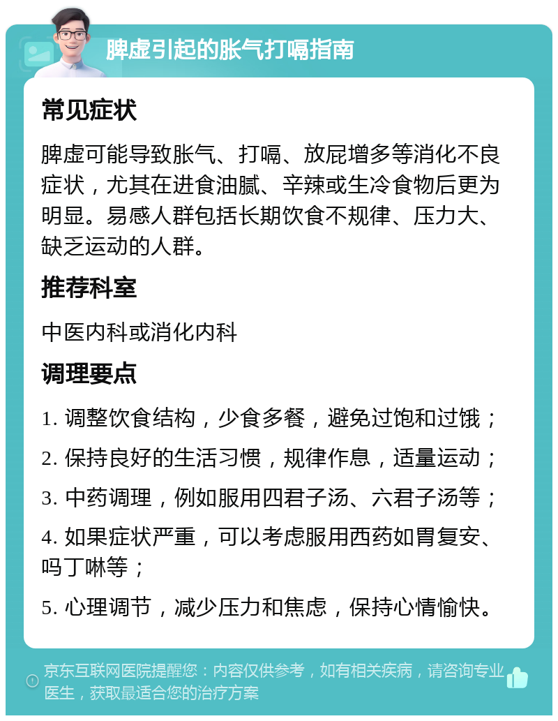 脾虚引起的胀气打嗝指南 常见症状 脾虚可能导致胀气、打嗝、放屁增多等消化不良症状，尤其在进食油腻、辛辣或生冷食物后更为明显。易感人群包括长期饮食不规律、压力大、缺乏运动的人群。 推荐科室 中医内科或消化内科 调理要点 1. 调整饮食结构，少食多餐，避免过饱和过饿； 2. 保持良好的生活习惯，规律作息，适量运动； 3. 中药调理，例如服用四君子汤、六君子汤等； 4. 如果症状严重，可以考虑服用西药如胃复安、吗丁啉等； 5. 心理调节，减少压力和焦虑，保持心情愉快。