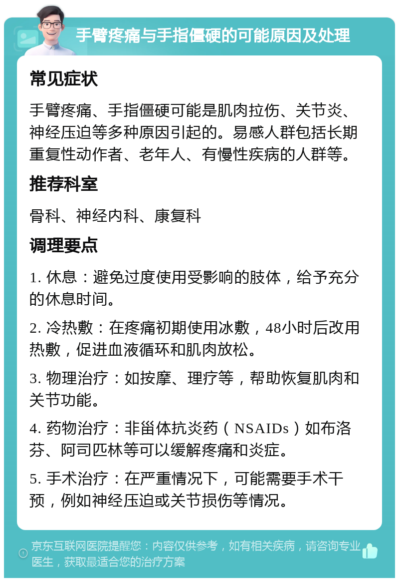 手臂疼痛与手指僵硬的可能原因及处理 常见症状 手臂疼痛、手指僵硬可能是肌肉拉伤、关节炎、神经压迫等多种原因引起的。易感人群包括长期重复性动作者、老年人、有慢性疾病的人群等。 推荐科室 骨科、神经内科、康复科 调理要点 1. 休息：避免过度使用受影响的肢体，给予充分的休息时间。 2. 冷热敷：在疼痛初期使用冰敷，48小时后改用热敷，促进血液循环和肌肉放松。 3. 物理治疗：如按摩、理疗等，帮助恢复肌肉和关节功能。 4. 药物治疗：非甾体抗炎药（NSAIDs）如布洛芬、阿司匹林等可以缓解疼痛和炎症。 5. 手术治疗：在严重情况下，可能需要手术干预，例如神经压迫或关节损伤等情况。