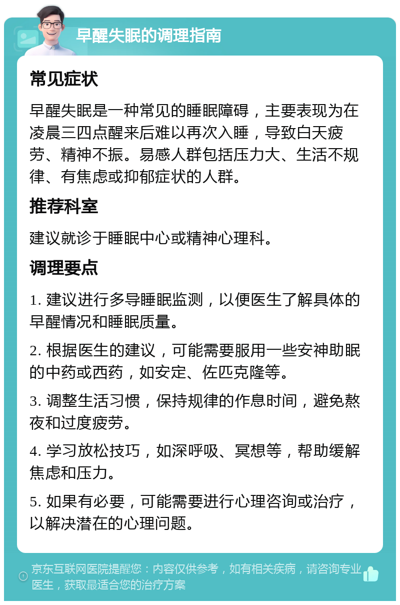 早醒失眠的调理指南 常见症状 早醒失眠是一种常见的睡眠障碍，主要表现为在凌晨三四点醒来后难以再次入睡，导致白天疲劳、精神不振。易感人群包括压力大、生活不规律、有焦虑或抑郁症状的人群。 推荐科室 建议就诊于睡眠中心或精神心理科。 调理要点 1. 建议进行多导睡眠监测，以便医生了解具体的早醒情况和睡眠质量。 2. 根据医生的建议，可能需要服用一些安神助眠的中药或西药，如安定、佐匹克隆等。 3. 调整生活习惯，保持规律的作息时间，避免熬夜和过度疲劳。 4. 学习放松技巧，如深呼吸、冥想等，帮助缓解焦虑和压力。 5. 如果有必要，可能需要进行心理咨询或治疗，以解决潜在的心理问题。