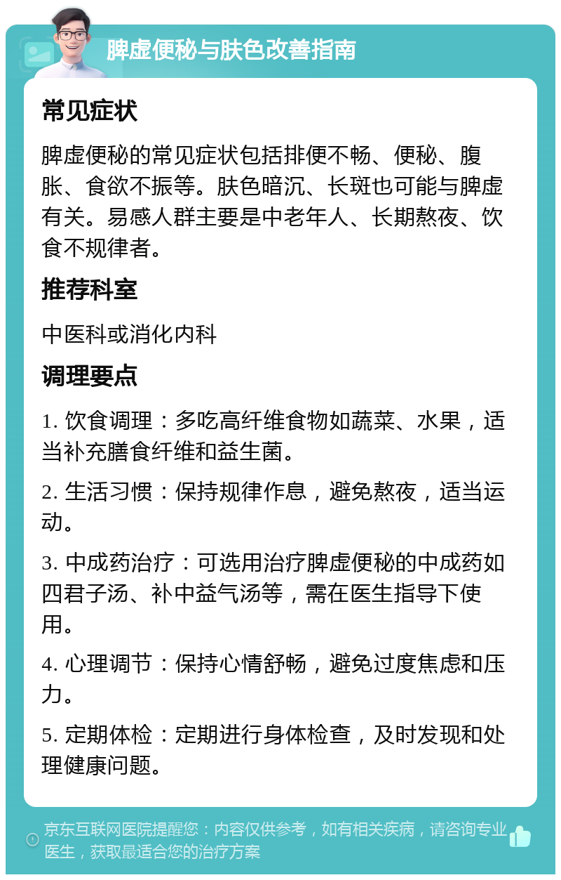 脾虚便秘与肤色改善指南 常见症状 脾虚便秘的常见症状包括排便不畅、便秘、腹胀、食欲不振等。肤色暗沉、长斑也可能与脾虚有关。易感人群主要是中老年人、长期熬夜、饮食不规律者。 推荐科室 中医科或消化内科 调理要点 1. 饮食调理：多吃高纤维食物如蔬菜、水果，适当补充膳食纤维和益生菌。 2. 生活习惯：保持规律作息，避免熬夜，适当运动。 3. 中成药治疗：可选用治疗脾虚便秘的中成药如四君子汤、补中益气汤等，需在医生指导下使用。 4. 心理调节：保持心情舒畅，避免过度焦虑和压力。 5. 定期体检：定期进行身体检查，及时发现和处理健康问题。